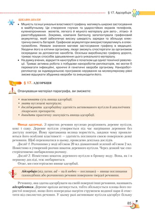 85
  § 17. Адсорбція
ЦІКАВО ЗНАТИ
•	 Міцність та інші унікальні властивості графену  матимуть широке застосування
в майбутньому. Це створення гнучких та ударостійких екранів телефонів,
куленепроникних  желетів, легкого й міцного матеріалу для авто-, літако- й
ракетобудування. Зокрема, компанія Samsung запатентувала графеновий
акумулятор, який забезпечує високу швидкість зарядки та збільшує елек­
тричну ємність батарей. Графенові акумулятори використовуватимуть в елек­
тромобілях. Немале значення матиме застосування графену в медицині.
Уводячи його в клітини організму, лікарі зможуть спостерігати за організмом
ізсередини за допомогою нанобітів. Оскільки виробництво графену дороге,
триває пошук способів здешевлення цього унікального матеріалу.
•	 На думку вчених, відкриття нанотрубок є початком ще однієї технічної револю­
ції. Триває активна робота з побудови нанороботів-реплікаторів, які могли б
перемагати інфекційні, хронічні й генетичні хвороби організму. Наноробот-
реплікатор за індивідуальною програмою керування на молекулярному рівні
зможе відшукати збудника хвороби та знешкодити його.
§ 17. АДСОРБЦІЯ
Опанувавши матеріал параграфа, ви зможете:
•	пояснювати суть явища адсорбції;
•	знати вуглецеві матеріали;
•	досліджувати адсорбційну здатність активованого вугілля й аналогічних
лікарських препаратів;
•	доводити практичну значущість явища адсорбції.
Явище адсорбції. З простих речовин вуглецю розрізняють деревне вугілля,
кокс і сажу. Деревне вугілля утворюється під час нагрівання деревини без
доступу повітря. Йому притаманна велика пористість, завдяки чому проявля-
ються його особливі властивості — здатність поглинати своєю поверхнею деякі
речовини. Щоб переконатися в цьому, проведемо декілька дослідів.
Дослід 1. Розчинимо у воді об’ємом 20 мл діамантовий зелений об’ємом 2 мл.
Помістимо в утворений розчин шматок деревного вугілля. Через деякий час спо-
стерігатимемо знебарвлення розчину.
Дослід 2. Помістимо шматок деревного вугілля в бромну воду. Вона, як і в
першому досліді, теж знебарвиться.
Отже, ми спостерігаємо явище адсорбції.
Речовину, яка здатна адсорбувати на своїй поверхні інші речовини, називають
адсорбентом. Деревне вугілля активується, тобто збільшується площа його по-
ристої поверхні, якщо його попередньо нагріти струменем водяної пари й очис-
тити від смолистих речовин. У цьому разі активоване вугілля адсорбує більшу
Адсорбція (від латин. ad — на й sorbeo — поглинаю) — явище поглинання
газоподібних або розчинених речовин поверхнею твердої речовини.
 