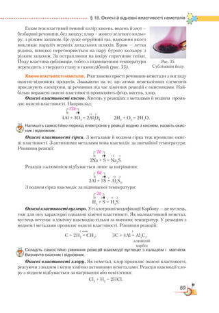 89
  § 18. Окисні й відновні властивості неметалів
Газам теж властивий певний колір: кисень, водень й азот –
безбарвні речовини, без запаху; хлор – жовто-зеленого кольо-
ру, з різким запахом. Це дуже отруйний газ, вдихання якого
викликає параліч верхніх дихальних шляхів. Бром — летка
рідина, швидко перетворюється на пару бурого кольору з
різким запахом. За потрапляння на шкіру спричиняє опіки.
Йоду властива сублімація, тобто з підвищенням температури
переходить з твердого стану в газоподібний (рис. 35).
Хімічні властивості неметалів. Розглянемо прості речовини-неметали з погляду
окисно-відновних процесів. Зважаючи на те, що атоми неметалічних елементів
приєднують електрони, ці речовини під час хімічних реакцій є окисниками. Най-
більш виражені окисні властивості проявляють фтор, кисень, хлор.
Окисні властивості кисню. Кисень у реакціях з металами й воднем прояв-
ляє окисні властивості. Наприклад:
4Al + 3O2
= 2Al2
O3
; 2H2
+ O2
= 2H2
O.
Напишіть самостійно перехід електронів у реакції водню з киснем, назвіть окис­
ник і відновник.
Окисні властивості сірки. З металами й воднем сірка теж проявляє окис-
ні властивості. З активними металами вона взаємодіє за звичайної температури.
Рівняння реакції:
2Na + S = Na2
S.
Реакція з алюмінієм відбувається лише за нагрівання:
2Al + 3S = Al2
S3
.
З воднем сірка взаємодіє за підвищеної температури:
H2
+ S = H2
S.
Окисні властивості вуглецю. Усі алотропні модифікації Карбону — це вуглець,
тож для них характерні однакові хімічні властивості. Як малоактивний неметал,
вуглець вступає в хімічну взаємодію тільки за високих температур. У реакціях з
воднем і металами проявляє окисні властивості. Рівняння реакцій:
С + 2Н2
= СН4
; 3С + 4Al = Al4
C3
Складіть самостійно рівняння реакцій взаємодії вуглецю з кальцієм і  магнієм.
Визначте окисник і відновник.
Окисні властивості хлору. Як неметал, хлор проявляє окисні властивості,
реагуючи з воднем і менш хімічно активними неметалами. Реакція взаємодії хло-
ру з воднем відбувається за нагрівання або освітлення:
Cl2
+ H2
= 2HCl.
–2
12ē
0 0
+3
2ē
0 0 +1 –2
6ē
0 0 +3 –2t
2ē
0 0 +1 –2t
t, кат. t
Рис. 35.
Сублімація йоду
алюміній
карбід
 