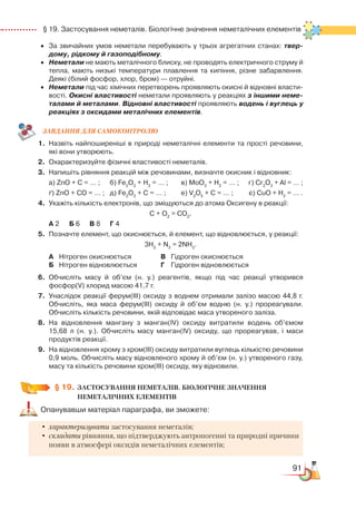 91
  § 19. Застосування неметалів. Біологічне значення неметалічних елементів
•	 За звичайних умов неметали перебувають у трьох агрегатних станах: твер-
дому, рідкому й газоподібному.
•	 Неметали не мають металічного блиску, не проводять електричного струму й
тепла, мають низькі температури плавлення та кипіння, різне забарвлення.
Деякі (білий фосфор, хлор, бром) — отруйні.
•	 Неметали під час хімічних перетворень проявляють окисні й відновні власти­
вості. Окисні властивості неметали проявляють у реакціях з іншими неме-
талами й металами. Відновні властивості проявляють водень і вуглець у
реакціях з оксидами металічних елементів.
ЗАВ­ДАН­НЯ ДЛЯ СамоКОН­ТРО­ЛЮ
1.	 Назвіть найпоширеніші в природі неметалічні елементи та прості речовини,
які вони утворюють.
2.	 Охарактеризуйте фізичні властивості неметалів.
3.	 Напишіть рівняння реакцій між речовинами, визначте окисник і відновник:
	
а) ZnO + C = … ;	 б) Fe2
O3
+ H2
= … ;		 в) MoO3
+ H2
= … ;	    г) Cr2
O3
+ Al = … ;
	 ґ) ZnO + CO = … ;	 д) Fe2
O3
+ C = … ;		 е) V2
O5
+ C = … ;	    є) CuO + H2
= … .
4.	 Укажіть кількість електронів, що зміщуються до атома Оксигену в реакції:
С + О2
= СО2
.
	
А 2	 Б 6	 В 8	 Г 4
5.	 Позначте елемент, що окиснюється, й елемент, що відновлюється, у реакції:
3Н2
+ N2
= 2NH3
.
	
А	 Нітроген окиснюється			 В	 Гідроген окиснюється
	
Б	 Нітроген відновлюється			 Г	 Гідроген відновлюється
6.	Обчисліть масу й об’єм (н. у.) реагентів, якщо під час реакції утворився
фосфор(V) хлорид масою 41,7 г.
7.	Унаслідок реакції ферум(ІІІ) оксиду з воднем отримали залізо масою 44,8 г.
Обчисліть, яка маса ферум(ІІІ) оксиду й об’єм водню (н. у.) прореагували.
Обчисліть кількість речовини, якій відповідає маса утвореного заліза.
8.	 На відновлення мангану з манган(ІV) оксиду витратили водень об’ємом
15,68 л (н. у.). Обчисліть масу манган(ІV) оксиду, що прореагував, і маси﻿
продуктів реакції.
9.	 На відновлення хрому з хром(ІІІ) оксиду витратили вуглець кількістю речовини
0,9 моль. Обчисліть масу відновленого хрому й об’єм (н. у.) утвореного газу,
масу та кількість речовини хром(ІІІ) оксиду, яку відновили.
§ 19.
	
ЗАСТОСУВАННЯ НЕМЕТАЛІВ. БІОЛОГІЧНЕ ЗНАЧЕННЯ
НЕМЕТАЛІЧНИХ ЕЛЕМЕНТІВ
Опанувавши матеріал параграфа, ви зможете:
•	характеризувати застосування неметалів;
•	складати рівняння, що підтверджують антропогенні та природні причини
появи в атмосфері оксидів неметалічних елементів;
 