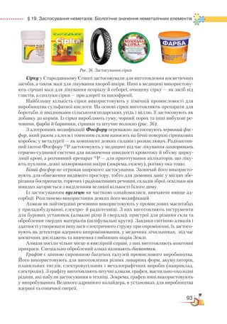 93
  § 19. Застосування неметалів. Біологічне значення неметалічних елементів
Сірку у Стародавньому Єгипті застосовували для виготовлення косметичних
засобів, а також мазі для лікування хвороб шкіри. Нині в медицині використову-
ють сірчані мазі для лікування псоріазу й себореї, очищену сірку — як засіб від
глистів, а сполуки сірки — при алергії та шизофренії.
Найбільшу кількість сірки використовують у хімічній промисловості для
виробництва сульфатної кислоти. На основі сірки виготовляють препарати для
боротьби зі шкідниками сільськогосподарських угідь і міллю, її застосовують як
добавку до кормів. Із сірки виробляють гуму, чорний порох та інші вибухові ре-
човини, фарби й барвники, сірники та штучне волокно (рис. 36).
З алотропних модифікацій Фосфору переважно застосовують червоний фос-
фор, який разом з клеєм і товченим склом наносять на бічні поверхні сірникових
коробок; у металургії — як компонент деяких сплавів і розкислювач. Радіоактив-
ний ізотоп Фосфору 32
Р застосовують у медицині під час лікування захворювань
серцево-судинної системи для визначення швидкості кровотоку й об’єму цирку-
ляції крові, а розчинний препарат 32
Р — для приготування аплікаторів, що ліку-
ють пухлини, деякі захворювання шкіри (зокрема, екзему), рогівку ока тощо.
Білий фосфор не отримав широкого застосування. Зазвичай його використо-
вують для обмеження видимого простору, тобто для димових завіс у місцях збе-
рігання боєприпасів, горючих і радіоактивних речовин, складів зброї, оскільки він
швидко загоряється з виділенням великої кількості білого диму.
Із застосуванням вуглецю ви частково ознайомилися, вивчаючи явище ад-
сорбції. Розглянемо використання деяких його модифікацій.
Алмази як найтвердіші речовини використовують у промислових масштабах
у приладобудуванні, електро- й радіотехніці. З них виготовляють інструменти
для бурових установок (алмазні різці й свердла), пристрої для різання скла та
оброблення твердих матеріалів (шліфувальні круги). Завдяки світінню алмазів і
здатності утворювати імпульси електричного струму при опроміненні, їх застосо-
вують як детектори ядерного випромінювання, у медичних лічильниках, під час
космічних досліджень та вивчення глибинних шарів Землі.
Алмази посіли чільне місце в ювелірній справі, з них виготовляють коштовні
прикраси. Спеціально оброблений алмаз називають діамантом.
Графіт є цінною сировиною багатьох галузей промислового виробництва.
Його використовують для виготовлення різних ливарних форм, акумуляторів,
плавильних тиглів, електровугільних і металографічних виробів (наприклад,
електродів). З графіту виготовляють штучні алмази, графен, мастильно-охолодні
рідини, які набули застосування в техніці. Зокрема, графен нині використовують
у випробуваннях Великого адронного колайдера, в установках для виробництва
ядерної та сонячної енергії.
Рис. 36. Застосування сірки
 