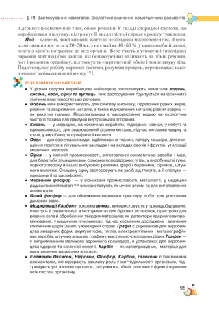 95
  § 19. Застосування неметалів. Біологічне значення неметалічних елементів
підтримує її осмотичний тиск, обмін речовин. У складі хлоридної кислоти, що
виробляється в шлунку, підтримує її кислотність і сприяє процесу травлення.
Йод — елемент, який визнано життєво необхідним мікроелементом. В орга-
нізмі людини міститься 20–50 мг, з них майже 40–60 % у щитоподібній залозі,
решта з кров’ю потрапляє до всіх органів. Бере участь в утворенні тиреоїдних
гормонів щитоподібної залози, які безпосередньо впливають на обмін речовин,
ріст і розвиток організму, підтримують енергетичний обмін і температуру тіла.
Йод стимулює роботу нервової системи, розумові процеси, перешкоджає нако-
пиченню радіоактивного ізотопу 131
І.
ПІД­СУ­МО­ВУ­Є
­
МО ВИВЧЕНЕ
•	 У різних галузях виробництва найширше застосовують неметали водень,
кисень, озон, сірку та вуглець. Їхнє застосування ґрунтується на фізичних і
хімічних властивостях цих речовин.
•	 Водень нині використовують для синтезу амоніаку, гідрування рідких жирів,
різання та зварювання металів, а також відновлення металів; рідкий водень —
як ракетне паливо. Перспективним є використання водню як екологічно
чистого палива для двигунів внутрішнього згоряння.
•	 Кисень — у медицині, на космічних кораблях, підводних човнах, у побуті та
промисловості,  для зварювання й різання металів, під час виплавки чавуну та
сталі, у виробництві сульфатної кислоти.
•	 Озон — для озонування води, відбілювання тканин, паперу та шкіри, для очи­
щення повітря в лікувальних закладах і на складах овочів і фруктів, утилізації
медичних  відходів.
•	 Сірка — у хімічній промисловості, виготовленні косметичних засобів і мазі,
для боротьби зі шкідниками сільськогосподарських угідь, у виробництві гуми,
чорного пороху й інших вибухових речовин, фарб і барвників, сірників, штуч­
ного волокна. Очищену сірку застосовують як засіб від глистів, а її сполуки —
при алергії та шизофренії.
•	 Червоний фосфор   — у сірниковій промисловості, металургії, у медицині
радіоактивний ізотоп 32
Р використовують як мічені атоми та для виготовлення
аплікаторів.
•	 Білий фосфор — для обмеження видимого простору, тобто для утворення
димових завіс.
•	 Модифікації Карбону, зокрема алмаз, використовують у приладобудуванні,
електро- й радіотехніці; в інструментах для бурових установок, пристроях для
різання скла й оброблення твердих матеріалів; як  детектори ядерного випро­
мінювання, у медичних лічильниках; під час космічних досліджень і вивчення
глибинних шарів Землі; у ювелірній справі. Графіт є сировиною для виробни­
цтва ливарних форм, акумуляторів, тиглів, електровугільних і металографіч­
нихвиробів,штучнихалмазів,графену,мастильно-охолоднихрідин.Графен —
у випробуваннях Великого адронного колайдера, в установках для виробни­
цтва ядерної та сонячної енергії. Карбін — як напівпровідник,  матеріал для
виготовлення надміцних волокон.
•	 Елементи Оксиген, Нітроген, Фосфор, Карбон, галогени є біогенними
елементами, які відіграють важливу роль у життєдіяльності організмів, під­
тримують усі життєві процеси, регулюють обмін речовин і функціонування
всіх систем організму.
 
