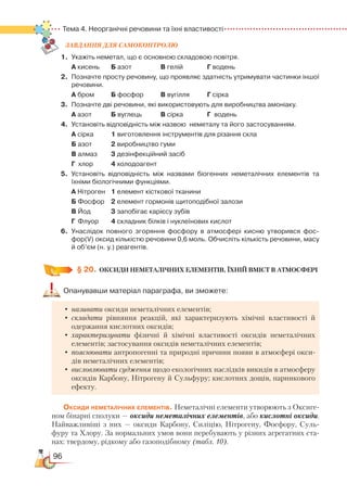 96
Тема 4. Неорганічні речовини та їхні властивості
ЗАВ­ДАН­НЯ ДЛЯ СамоКОН­ТРО­ЛЮ
1.	 Укажіть неметал, що є основною складовою повітря.	
А кисень		 Б азот			 В гелій		    Г водень
2.	Позначте просту речовину, що проявляє здатність утримувати частинки іншої
речовини.
	
А бром		 Б фосфор		 В вугілля		    Г сірка
3.	 Позначте дві речовини, які використовують для виробництва амоніаку.
	
А азот		 Б вуглець		 В сірка		    Г  водень
4.	 Установіть відповідність між назвою  неметалу та його застосуванням.
	
А сірка		 1 виготовлення інструментів для різання скла
	
Б азот		 2 виробництво гуми
	
В алмаз		 3 дезінфекційний засіб
	
Г хлор		 4 холодоагент
5.	 Установіть відповідність між назвами біогенних неметалічних елементів та
їхніми біологічними функціями.
	
А Нітроген	 1 елемент кісткової тканини
	
Б Фосфор	 2 елемент гормонів щитоподібної залози
	
В Йод			 3 запобігає карієсу зубів
	
Г Флуор		 4 складник білків і нуклеїнових кислот
6.	 Унаслідок повного згоряння фосфору в атмосфері кисню утворився фос­
фор(V) оксид кількістю речовини 0,6 моль. Обчисліть кількість речовини, масу
й об’єм (н. у.) реагентів.
§ 20.
	
ОКСИДИ НЕМЕТАЛІЧНИХ ЕЛЕМЕНТІВ, ЇХНІЙ ВМІСТ В АТМОСФЕРІ
Опанувавши матеріал параграфа, ви зможете:
•	називати оксиди неметалічних елементів;
•	складати рівняння реакцій, які характеризують хімічні властивості й
одержання кислотних оксидів;
•	характеризувати фізичні й хімічні властивості оксидів неметалічних
елементів; застосування оксидів неметалічних елементів;
•	пояснювати антропогенні та природні причини появи в атмосфері окси-
дів неметалічних елементів;
•	висловлювати судження щодо екологічних наслідків викидів в атмосферу
оксидів Карбону, Нітрогену й Сульфуру; кислотних дощів, парникового
ефекту.
Оксиди неметалічних елементів. Неметалічні елементи утворюють з Оксиге-
ном бінарні сполуки — оксиди неметалічних елементів, або кислотні оксиди.
Найважливіші з них — оксиди Карбону, Силіцію, Нітрогену, Фосфору, Суль-
фуру та Хлору. За нормальних умов вони перебувають у різних агрегатних ста-
нах: твердому, рідкому або газоподібному (табл. 10).
 