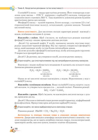 98
Тема 4. Неорганічні речовини та їхні властивості
Силіцій(ІV) оксид — тверда кристалічна речовина. Його температура плав-
лення дуже висока — 1728 °С порівняно з карбон(ІV) оксидом, температура
плавлення якого становить 56,6 °С. Така відмінність зумовлена різною будовою
кристалічних ґраток цих оксидів.
Фосфор(V) оксид — пухкий порошок, білого кольору, з густиною 2,3 г/см3
,
гігроскопічний (поглинає вологу), легкоплавкий, з різким запахом. Типовий
кислотний оксид.
Хімічні властивості. Для кислотних оксидів характерні реакції взаємодії з
водою, основними оксидами й лугами.
Взаємодія з водою. Щоб з’ясувати, як відбувається реакція взаємодії
фосфор(V) оксиду з водою, проведемо декілька дослідів.
Дослід 1 (у витяжній шафі). У колбу, наповнену киснем, опустимо попе­
редньо запалений червоний фосфор. Під час горіння утворюється фосфор(V)
оксид, який наповнює колбу густим білим снігоподібним димом.
Доллємо до колби з фосфор(V) оксидом воду, колбу декілька разів струснемо.
Утворюється прозорий розчин.
Дослід 2. До розчину, що утворився в колбі, доллємо розчин лакмусу.
Спрогнозуйте, що спостерігатимемо під час випробування розчину лакмусом.
Взаємодія з водою відбувається неоднаково й залежить від кількості води.
Запишемо рівняння реакцій:
Р2
О5
+ Н2
О = 2НРО3
; Р2
О5
+ 3Н2
О = 2Н3
РО4
.
Однак не всі кислотні оксиди взаємодіють з водою. Нерозчинним у воді є
силіцій(ІV) оксид.
Взаємодія з осно' вними оксидами. Якщо силіцій(ІV) оксид нагріти з каль-
цій оксидом, то утворюється середня сіль — кальцій силікат. Рівняння реакції:
SiO2
+ CaO = CaSiO3
.
Взаємодія з лугами. Щоб з’ясувати, чи взаємодіють кислотні оксиди з луга-
ми, проведемо дослід.
Дослід 3. Наллємо в хімічний стакан розчин натрій гідроксиду, підфарбований
фенолфталеїном. Пропустимо крізь цей розчин карбон(ІV) оксид.
Спрогнозуйте, які зміни відбуватимуться в хімічному стакані.
Рівняння реакції: 2NaOH + CO2
= Na2
CO3
+ H2
O.
Антропогенні та природні причини появи в атмосфері оксидів неметалічних
елементів. Джерелами викидів в атмосферу оксидів неметалічних елементів є чис-
ленні підприємства, які не мають потрібних очисних споруд, теплоелектро­станції,
транспортні засоби, населені пункти, неякісне технічне обладнання.
метафосфатна
кислота
ортофосфатна
кислота
t
 