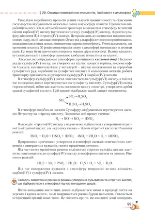 99
  § 20. Оксиди неметалічних елементів, їхній вміст в атмосфері
Унаслідок виробничих процесів різних галузей промисловості та сільського
господарства від­буваються колосальні зміни в атмосфері планети. Промислові ви-
робництва всієї Землі, автомобільний транспорт викидають в атмосферу величезні
обсяги карбон(ІV) оксиду (вуглекислого газу), сульфур(ІV) оксиду, гідроген суль-
фіду, нітроген(ІІ) і нітроген(ІV) оксидів. Це призводить до зменшення товщини озо-
нового шару, який захищає поверхню Землі від ультрафіолетового випромінювання,
випадання кислотних дощів, виникнення парникового ефекту. Учені зазначають, що
протягом останніх 30 років концентрація озону в атмосфері зменшилася в десятки
разів. Це може бути причиною утворення чорних дір в атмосфері. Велика кількість
вуглекислого газу в атмосфері зумовлює глобальне потепління на планеті.
З’ясуємо, які забруднювачі атмосфери спричиняють кислотні дощі. Насампе-
ред це сульфур(ІV) оксид, що утворюється під час процесів горіння, зокрема наф­
ти й мазуту, кам’яного вугілля; у металургії — під час випалювання та переробки
сульфатних руд, виробництва сульфатної кислоти й кольорових металів; робота
транспорту призводить до утворення сульфур(ІV) і карбон(ІV) оксидів.
В атмосфері сульфур(ІV) оксид окиснюється до сульфур(VІ) оксиду, а той під
час випадання дощів перетворюється на сульфатну кислоту. Сульфур(VІ) оксид
гігроскопічний, тобто має здатність поглинати вологу з повітря, утворюючи дрібні
краплі сульфатної кислоти. Цей процес відображає такий ланцюг перетворень:
				
SO3
→H2
SO4
				
SO2
				
H2
SO3
→H2
SO4
.
В атмосфері, подібно до оксидів Сульфуру, відбуваються перетворення окси-
дів Нітрогену на нітратну кислоту. Запишемо цей процес схемою:
N2
→ NO → NO2
→ HNO3
.
Взаємодія нітроген(ІV) оксиду з водою може відбуватися з утворенням нітрит-
ної та нітратної кислот, а в надлишку кисню — тільки нітратної кислоти. Рівняння
реакцій:
2NО2
 
+ Н2
О = HNО3
 
+ HNО2
; 4NО2
 
+ 2Н2
О + О2
 
= 4HNО3
.
Природними причинами утворення в атмосфері оксидів неметалічних еле-
ментів є виверження вулканів, гниття органічних речовин.
Під час гниття органічних решток виділяється гідроген сульфід, що має здат-
ність окиснюватися до сульфур(ІV) оксиду атмосферним киснем та озоном. Рів-
няння реакцій:
2H2
S + 3О2
 
= 2SO2
 
+ 2H2
O; H2
S + O3
 
= SO2 
+ Н2
О.
Під час виверження вулканів в атмосферу потрапляє велика кількість
карбон(ІV) і сульфур(ІV) оксидів.
Складіть самостійно рівняння реакцій утворення сульфатної та нітратної кислот,  
що відбуваються в атмосфері під час випадання дощів.
Після випадання кислотних дощів відбуваються зміни в природі: листя на
деревах і кущах жовтіє, іноді покривається ржаво-бурим нальотом, з’являється
неприємний прілий запах тощо. Це свідчить про те, що кислотні дощі знищують
 