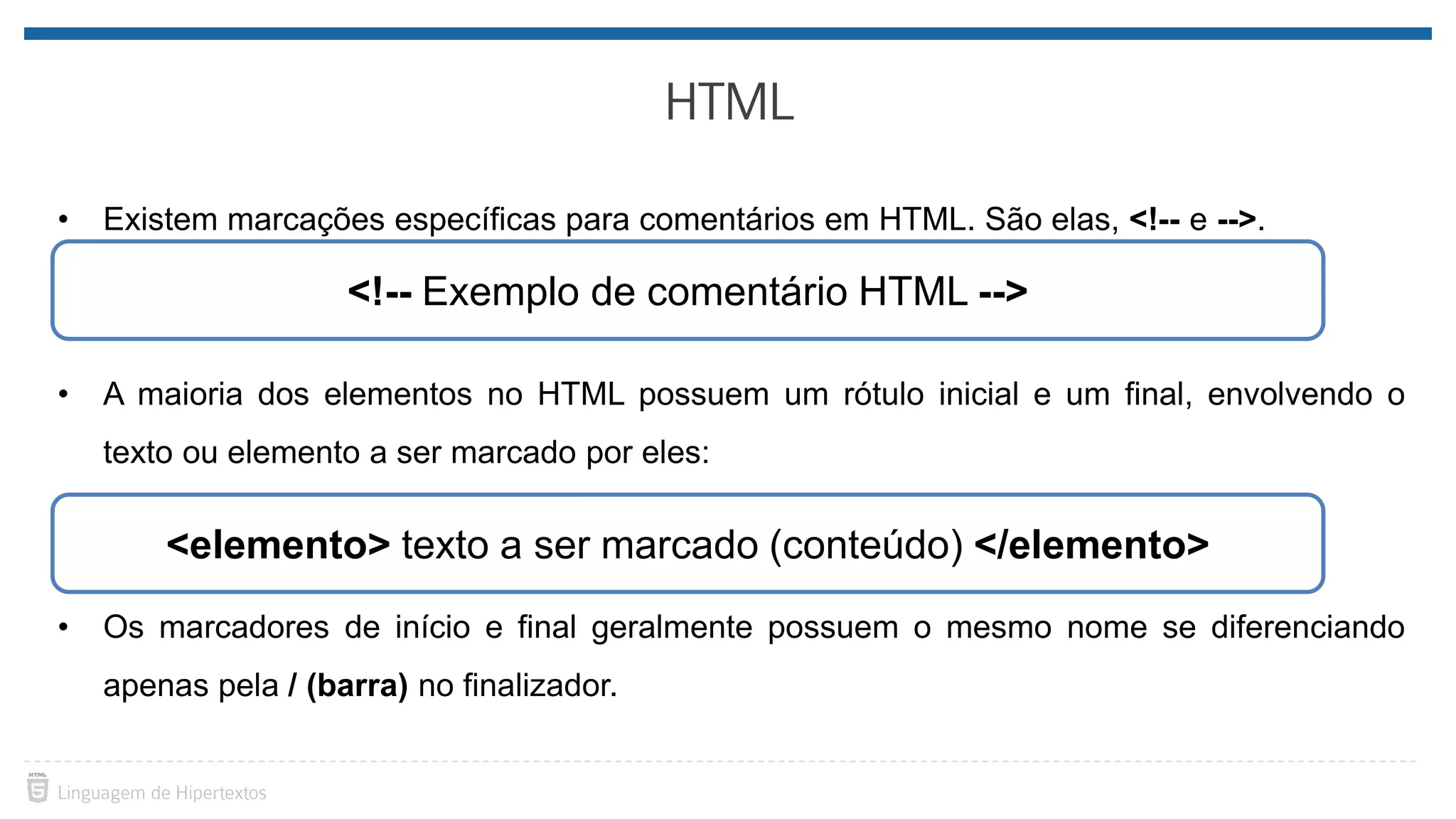 • Existem marcações específicas para comentários em HTML. São elas, <!-- e -->. • A maioria dos elementos no HTML possuem um rótulo inicial e um final, envolvendo o texto ou elemento a ser marcado por eles: • Os marcadores de início e final geralmente possuem o mesmo nome se diferenciando apenas pela / (barra) no finalizador. <!-- Exemplo de comentário HTML --> <elemento> texto a ser marcado (conteúdo) </elemento> 