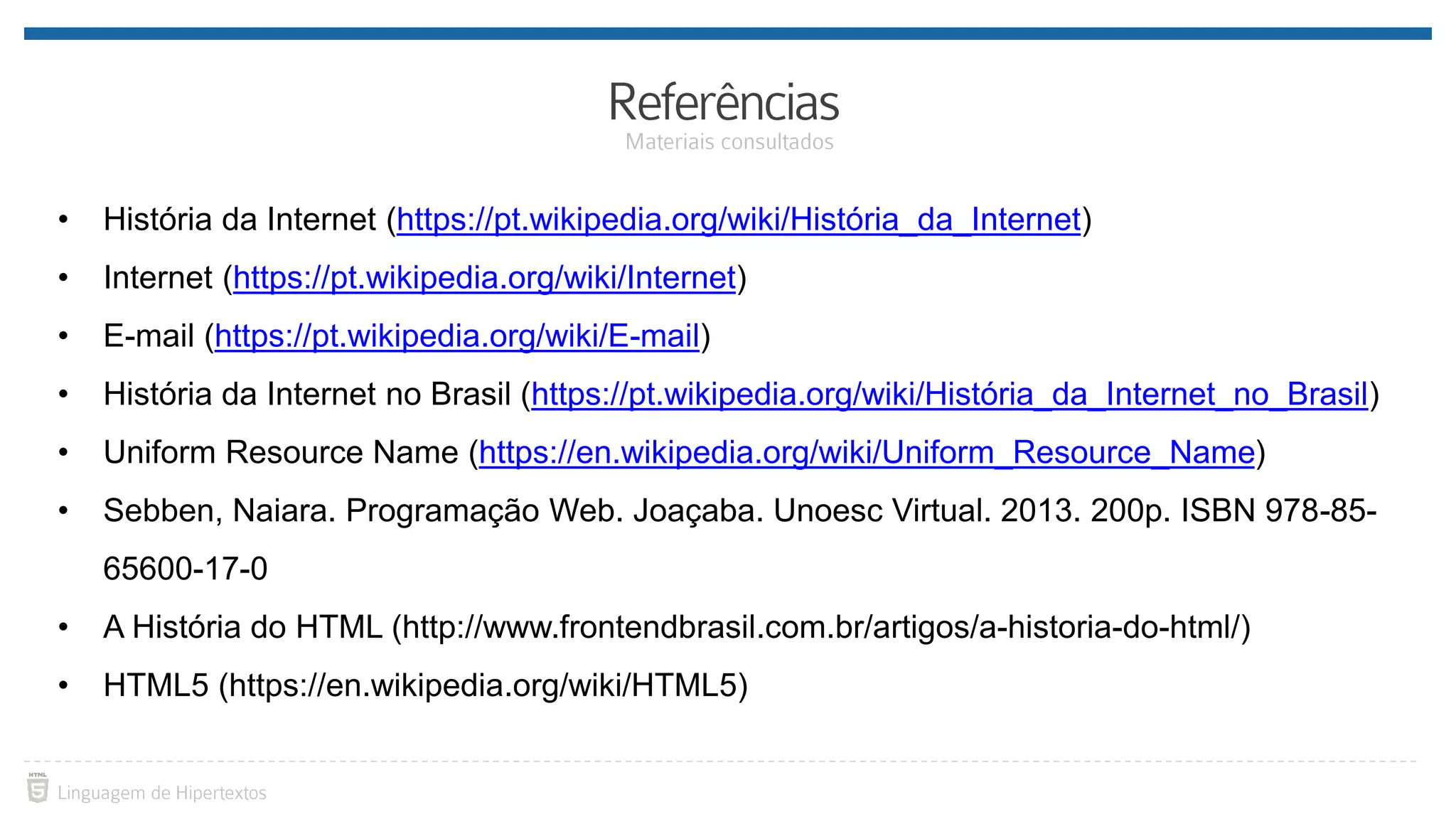 • História da Internet (https://pt.wikipedia.org/wiki/História_da_Internet) • Internet (https://pt.wikipedia.org/wiki/Internet) • E-mail (https://pt.wikipedia.org/wiki/E-mail) • História da Internet no Brasil (https://pt.wikipedia.org/wiki/História_da_Internet_no_Brasil) • Uniform Resource Name (https://en.wikipedia.org/wiki/Uniform_Resource_Name) • Sebben, Naiara. Programação Web. Joaçaba. Unoesc Virtual. 2013. 200p. ISBN 978-85- 65600-17-0 • A História do HTML (http://www.frontendbrasil.com.br/artigos/a-historia-do-html/) • HTML5 (https://en.wikipedia.org/wiki/HTML5) 