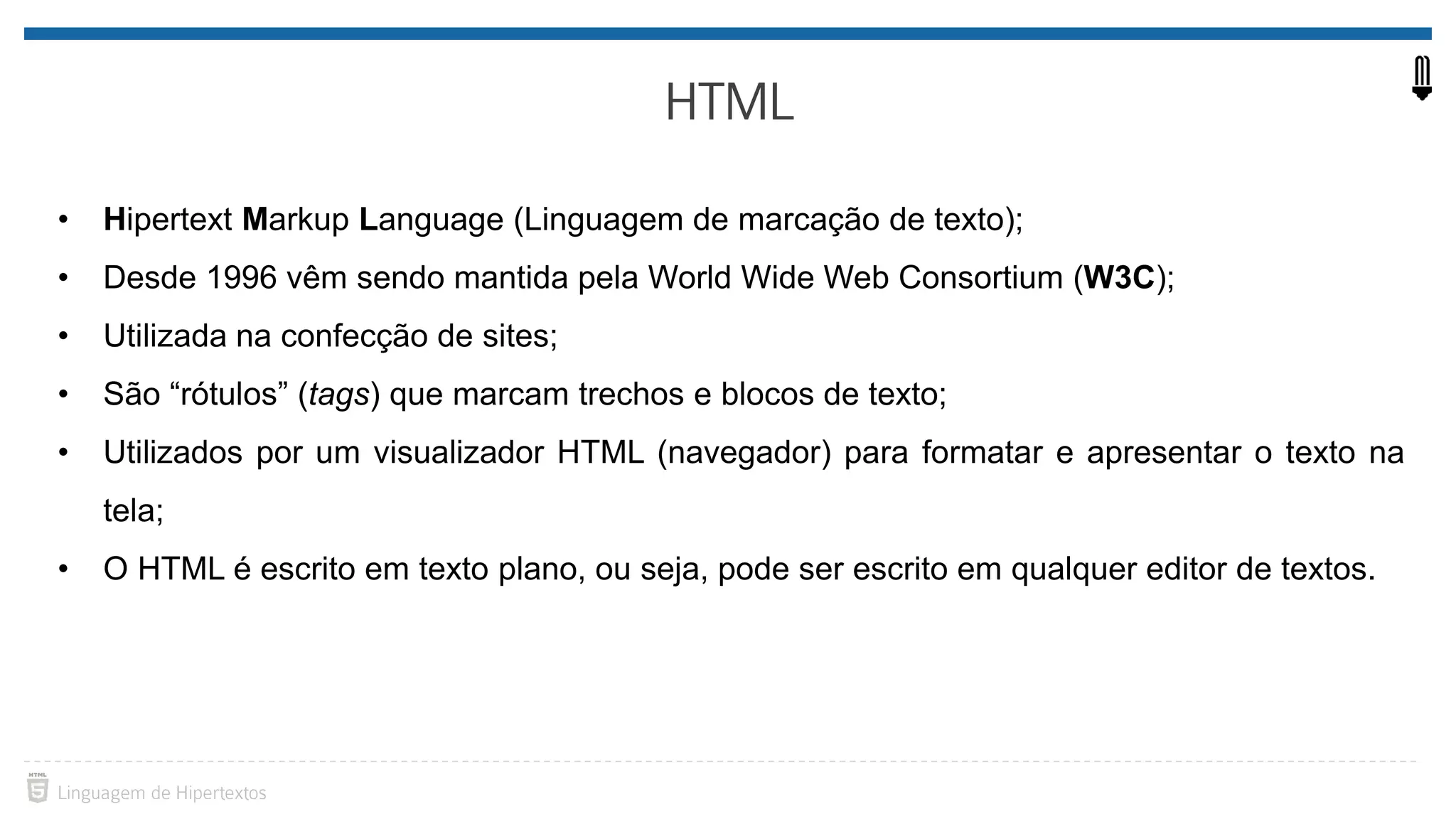 • Hipertext Markup Language (Linguagem de marcação de texto); • Desde 1996 vêm sendo mantida pela World Wide Web Consortium (W3C); • Utilizada na confecção de sites; • São “rótulos” (tags) que marcam trechos e blocos de texto; • Utilizados por um visualizador HTML (navegador) para formatar e apresentar o texto na tela; • O HTML é escrito em texto plano, ou seja, pode ser escrito em qualquer editor de textos. 