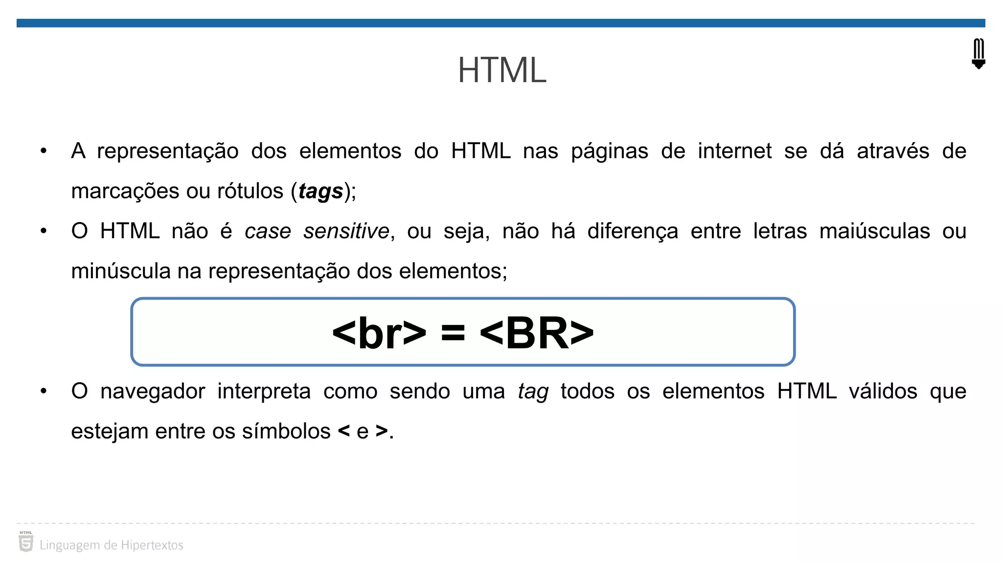 • A representação dos elementos do HTML nas páginas de internet se dá através de marcações ou rótulos (tags); • O HTML não é case sensitive, ou seja, não há diferença entre letras maiúsculas ou minúscula na representação dos elementos; • O navegador interpreta como sendo uma tag todos os elementos HTML válidos que estejam entre os símbolos < e >. <br> = <BR> 