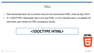 • Esta declaração deve ser a primeira coisa em seu documento HTML, antes da tag <html>.
• O <! DOCTYPE> declaração não é uma tag HTML; é uma instrução para o navegador da
web sobre qual versão do HTML da página é escrito.
<!DOCTYPE HTML>
 
