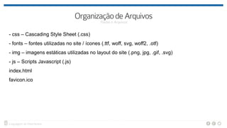 - css – Cascading Style Sheet (.css)
- fonts – fontes utilizadas no site / ícones (.ttf, woff, svg, woff2, .otf)
- img – imagens estáticas utilizadas no layout do site (.png, jpg, .gif, .svg)
- js – Scripts Javascript (.js)
index.html
favicon.ico
 