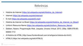• História da Internet (https://pt.wikipedia.org/wiki/História_da_Internet)
• Internet (https://pt.wikipedia.org/wiki/Internet)
• E-mail (https://pt.wikipedia.org/wiki/E-mail)
• História da Internet no Brasil (https://pt.wikipedia.org/wiki/História_da_Internet_no_Brasil)
• Uniform Resource Name (https://en.wikipedia.org/wiki/Uniform_Resource_Name)
• Sebben, Naiara. Programação Web. Joaçaba. Unoesc Virtual. 2013. 200p. ISBN 978-85-
65600-17-0
• A História do HTML (http://www.frontendbrasil.com.br/artigos/a-historia-do-html/)
• HTML5 (https://en.wikipedia.org/wiki/HTML5)
 