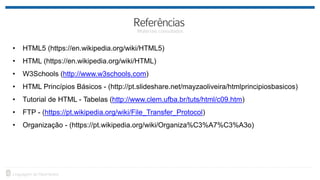 • HTML5 (https://en.wikipedia.org/wiki/HTML5)
• HTML (https://en.wikipedia.org/wiki/HTML)
• W3Schools (http://www.w3schools.com)
• HTML Princípios Básicos - (http://pt.slideshare.net/mayzaoliveira/htmlprincipiosbasicos)
• Tutorial de HTML - Tabelas (http://www.clem.ufba.br/tuts/html/c09.htm)
• FTP - (https://pt.wikipedia.org/wiki/File_Transfer_Protocol)
• Organização - (https://pt.wikipedia.org/wiki/Organiza%C3%A7%C3%A3o)
 