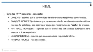 • Métodos HTTP (response - resposta)
• 200 (OK) – significa que a confirmação da requisição foi respondida com sucesso.
• 304 (NOT MODIFIED) – informa que os recursos não foram alterados desde a última
vez que foi solicitada. Isso ocorre por causa dos mecanismos de “cache” do browser.
• 401 (UNAUTHORIZED) – significa que o cliente não tem acesso autorizado para
acessar a área requisitada.
• 403 (FORBIDDEN) – informa que o acesso à área requisitada falhou.
• 404 (NOT FOUND) - Não encontrado.
 