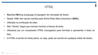 • Hipertext Markup Language (Linguagem de marcação de texto);
• Desde 1996 vêm sendo mantida pela World Wide Web Consortium (W3C);
• Utilizada na confecção de sites;
• São “rótulos” (tags) que marcam trechos e blocos de texto;
• Utilizados por um visualizador HTML (navegador) para formatar e apresentar o texto na
tela;
• O HTML é escrito em texto plano, ou seja, pode ser escrito em qualquer editor de textos.
 