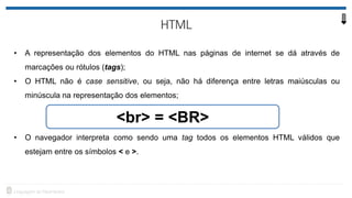• A representação dos elementos do HTML nas páginas de internet se dá através de
marcações ou rótulos (tags);
• O HTML não é case sensitive, ou seja, não há diferença entre letras maiúsculas ou
minúscula na representação dos elementos;
• O navegador interpreta como sendo uma tag todos os elementos HTML válidos que
estejam entre os símbolos < e >.
<br> = <BR>
 