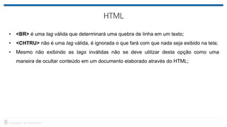 • <BR> é uma tag válida que determinará uma quebra de linha em um texto;
• <CHTRU> não é uma tag válida, é ignorada o que fará com que nada seja exibido na tela;
• Mesmo não exibindo as tags inválidas não se deve utilizar desta opção como uma
maneira de ocultar conteúdo em um documento elaborado através do HTML;
 