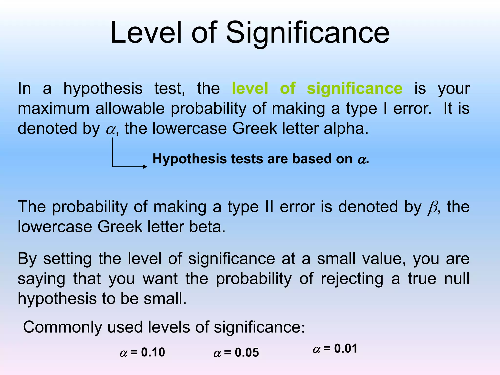 Level of Significance
In a hypothesis test, the level of significance is your
maximum allowable probability of making a type I error. It is
denoted by , the lowercase Greek letter alpha.
The probability of making a type II error is denoted by , the
lowercase Greek letter beta.
By setting the level of significance at a small value, you are
saying that you want the probability of rejecting a true null
hypothesis to be small.
Commonly used levels of significance:
 = 0.10  = 0.05  = 0.01
Hypothesis tests are based on .
 