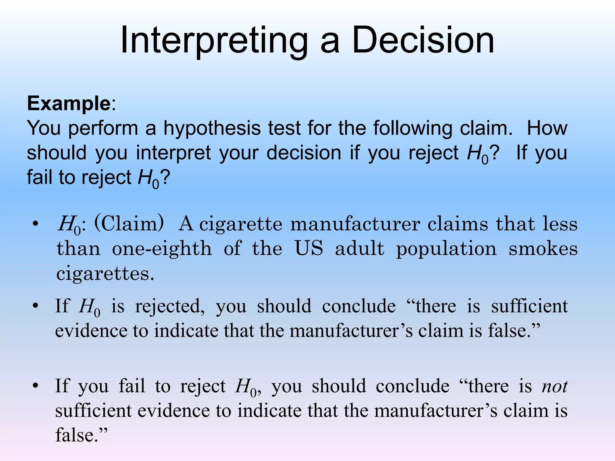 Interpreting a Decision
Example:
You perform a hypothesis test for the following claim. How
should you interpret your decision if you reject H0? If you
fail to reject H0?
• H0: (Claim) A cigarette manufacturer claims that less
than one-eighth of the US adult population smokes
cigarettes.
• If H0 is rejected, you should conclude “there is sufficient
evidence to indicate that the manufacturer’s claim is false.”
• If you fail to reject H0, you should conclude “there is not
sufficient evidence to indicate that the manufacturer’s claim is
false.”
 