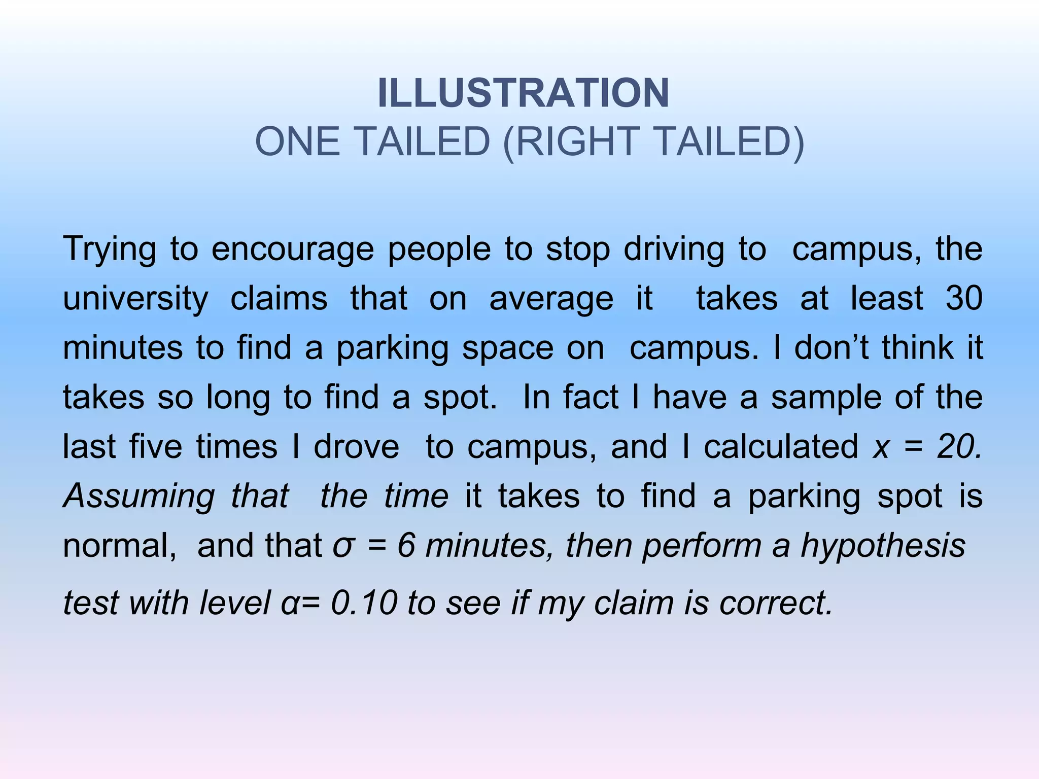ILLUSTRATION
ONE TAILED (RIGHT TAILED)
Trying to encourage people to stop driving to campus, the
university claims that on average it takes at least 30
minutes to find a parking space on campus. I don’t think it
takes so long to find a spot. In fact I have a sample of the
last five times I drove to campus, and I calculated x = 20.
Assuming that the time it takes to find a parking spot is
normal, and that σ = 6 minutes, then perform a hypothesis
test with level α= 0.10 to see if my claim is correct.
 
