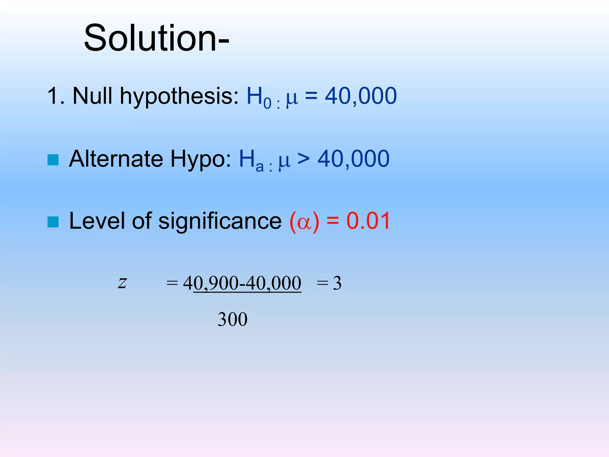 Solution-
1. Null hypothesis: H0 :  = 40,000
 Alternate Hypo: Ha :  > 40,000
 Level of significance () = 0.01
z = 40,900-40,000 = 3
300
 