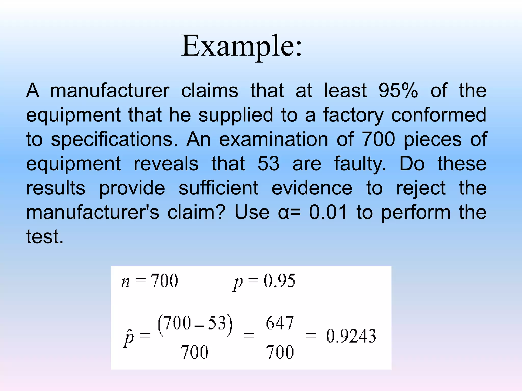 A manufacturer claims that at least 95% of the
equipment that he supplied to a factory conformed
to specifications. An examination of 700 pieces of
equipment reveals that 53 are faulty. Do these
results provide sufficient evidence to reject the
manufacturer's claim? Use α= 0.01 to perform the
test.
Example:
 