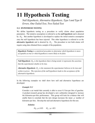 Hypothesis Testing
185
11 Hypothesis Testing
Null Hypothesis, Alternative Hypothesis, Type I and Type II
Errors, One-Tailed Test, Two-Tailed Test
11.1 HYPOTHESIS TESTING
We define hypothesis testing as a procedure to verify claims about population
parameters. The tentative assumption is referred to as the null hypothesis and is denoted
by 0H . But another hypothesis is developed to replace the initial tentative assumption
once the null hypothesis has been rejected. This other hypothesis is referred to as the
alternative hypothesis and is denoted by aH . The procedure to test both claims will
require using data obtained from a sample of the population.
In the following examples we shall show how null and alternative hypotheses are
developed.
Example 11.1
Consider a car model that currently is able to cover 8.5 km per litre of gasoline.
A product-research group has developed a new carburettor designed to increase
the kilometre-per-litre performance. This group will look for evidence that will
enable them to conclude that the new design increases the mean  number of
kilometre per litre. Develop the null and alternative hypothesis for this test.
Solution
58580 .:.:   aHH
Hypothesis Testing is a statistical procedure to determine which hypothesis is more
acceptable as true or which hypothesis is more likely to be false.
Null Hypothesis 0H is the hypothesis that is being tested; it represents the assertion
that the experimenter doubts to be true.
Alternative Hypothesis aH is the statement the experimenter believes to be true and
wishes to prove. The rejection of the null hypothesis leads to the acceptance of the
alternative hypothesis.
 