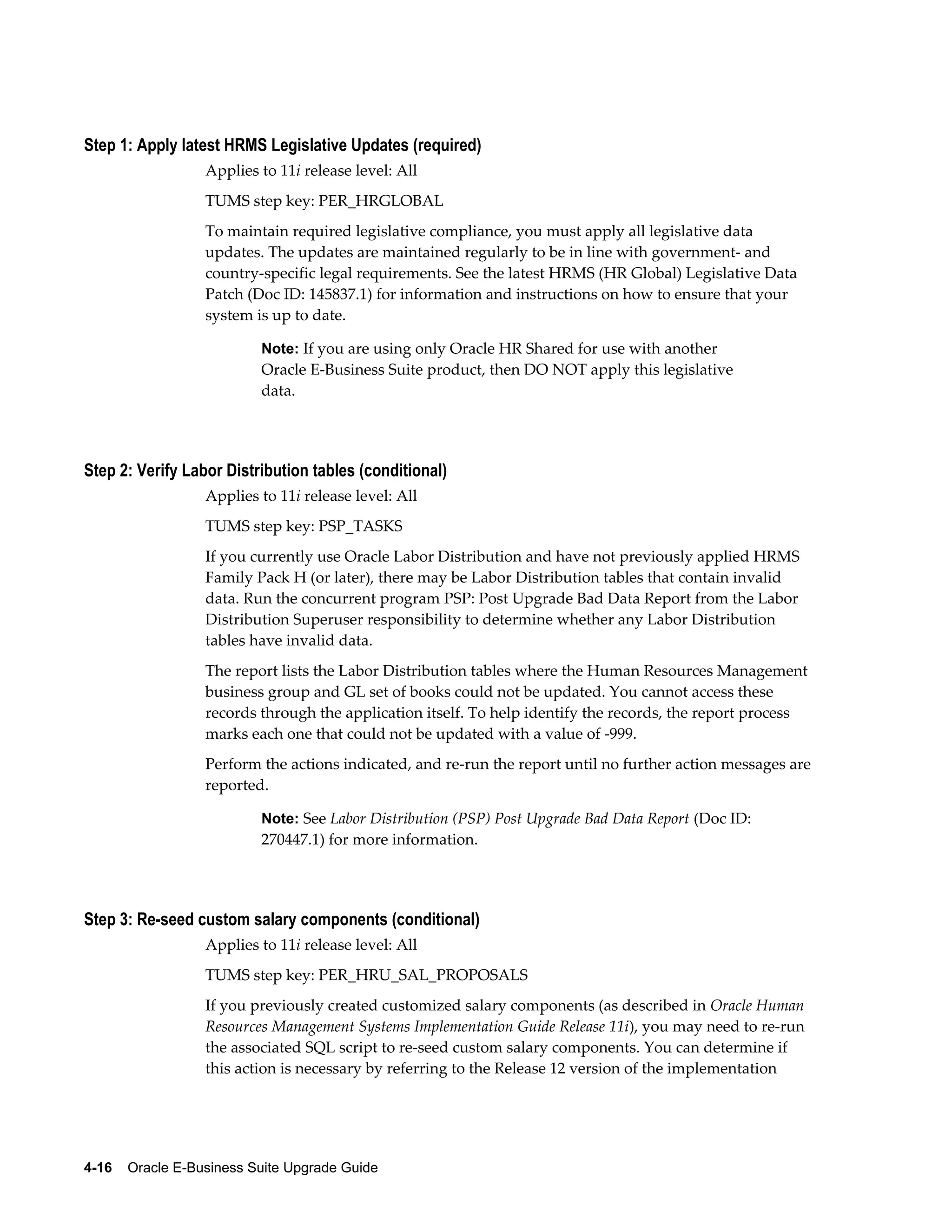 Step 1: Apply latest HRMS Legislative Updates (required)
                  Applies to 11i release level: All
                  TUMS step key: PER_HRGLOBAL
                  To maintain required legislative compliance, you must apply all legislative data
                  updates. The updates are maintained regularly to be in line with government- and
                  country-specific legal requirements. See the latest HRMS (HR Global) Legislative Data
                  Patch (Doc ID: 145837.1) for information and instructions on how to ensure that your
                  system is up to date.

                           Note: If you are using only Oracle HR Shared for use with another
                           Oracle E-Business Suite product, then DO NOT apply this legislative
                           data.




Step 2: Verify Labor Distribution tables (conditional)
                  Applies to 11i release level: All
                  TUMS step key: PSP_TASKS
                  If you currently use Oracle Labor Distribution and have not previously applied HRMS
                  Family Pack H (or later), there may be Labor Distribution tables that contain invalid
                  data. Run the concurrent program PSP: Post Upgrade Bad Data Report from the Labor
                  Distribution Superuser responsibility to determine whether any Labor Distribution
                  tables have invalid data.
                  The report lists the Labor Distribution tables where the Human Resources Management
                  business group and GL set of books could not be updated. You cannot access these
                  records through the application itself. To help identify the records, the report process
                  marks each one that could not be updated with a value of -999.
                  Perform the actions indicated, and re-run the report until no further action messages are
                  reported.

                           Note: See Labor Distribution (PSP) Post Upgrade Bad Data Report (Doc ID:
                           270447.1) for more information.




Step 3: Re-seed custom salary components (conditional)
                  Applies to 11i release level: All
                  TUMS step key: PER_HRU_SAL_PROPOSALS
                  If you previously created customized salary components (as described in Oracle Human
                  Resources Management Systems Implementation Guide Release 11i), you may need to re-run
                  the associated SQL script to re-seed custom salary components. You can determine if
                  this action is necessary by referring to the Release 12 version of the implementation




4-16    Oracle E-Business Suite Upgrade Guide
 
