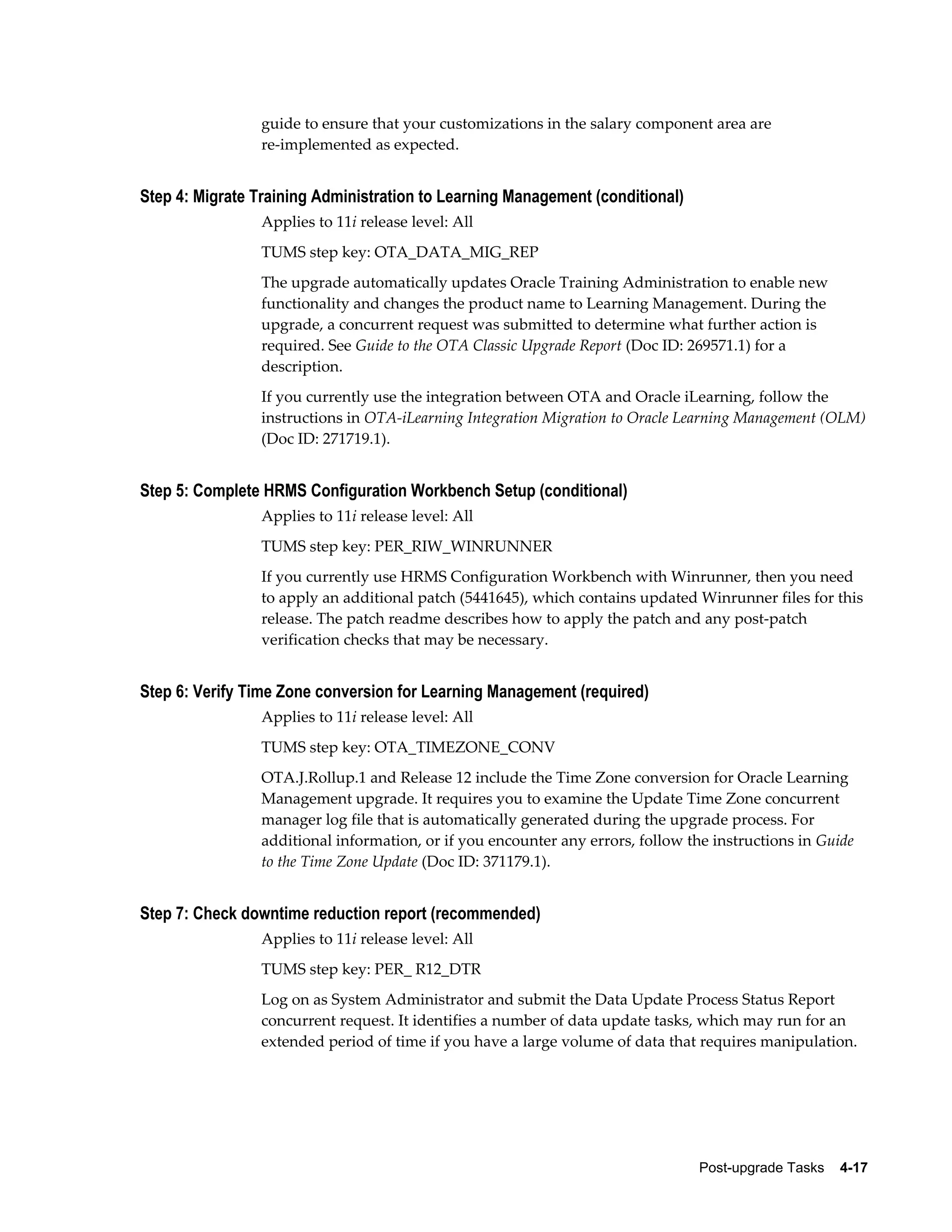 guide to ensure that your customizations in the salary component area are
                re-implemented as expected.


Step 4: Migrate Training Administration to Learning Management (conditional)
                Applies to 11i release level: All
                TUMS step key: OTA_DATA_MIG_REP
                The upgrade automatically updates Oracle Training Administration to enable new
                functionality and changes the product name to Learning Management. During the
                upgrade, a concurrent request was submitted to determine what further action is
                required. See Guide to the OTA Classic Upgrade Report (Doc ID: 269571.1) for a
                description.
                If you currently use the integration between OTA and Oracle iLearning, follow the
                instructions in OTA-iLearning Integration Migration to Oracle Learning Management (OLM)
                (Doc ID: 271719.1).


Step 5: Complete HRMS Configuration Workbench Setup (conditional)
                Applies to 11i release level: All
                TUMS step key: PER_RIW_WINRUNNER
                If you currently use HRMS Configuration Workbench with Winrunner, then you need
                to apply an additional patch (5441645), which contains updated Winrunner files for this
                release. The patch readme describes how to apply the patch and any post-patch
                verification checks that may be necessary.


Step 6: Verify Time Zone conversion for Learning Management (required)
                Applies to 11i release level: All
                TUMS step key: OTA_TIMEZONE_CONV
                OTA.J.Rollup.1 and Release 12 include the Time Zone conversion for Oracle Learning
                Management upgrade. It requires you to examine the Update Time Zone concurrent
                manager log file that is automatically generated during the upgrade process. For
                additional information, or if you encounter any errors, follow the instructions in Guide
                to the Time Zone Update (Doc ID: 371179.1).


Step 7: Check downtime reduction report (recommended)
                Applies to 11i release level: All
                TUMS step key: PER_ R12_DTR
                Log on as System Administrator and submit the Data Update Process Status Report
                concurrent request. It identifies a number of data update tasks, which may run for an
                extended period of time if you have a large volume of data that requires manipulation.




                                                                                 Post-upgrade Tasks    4-17
 