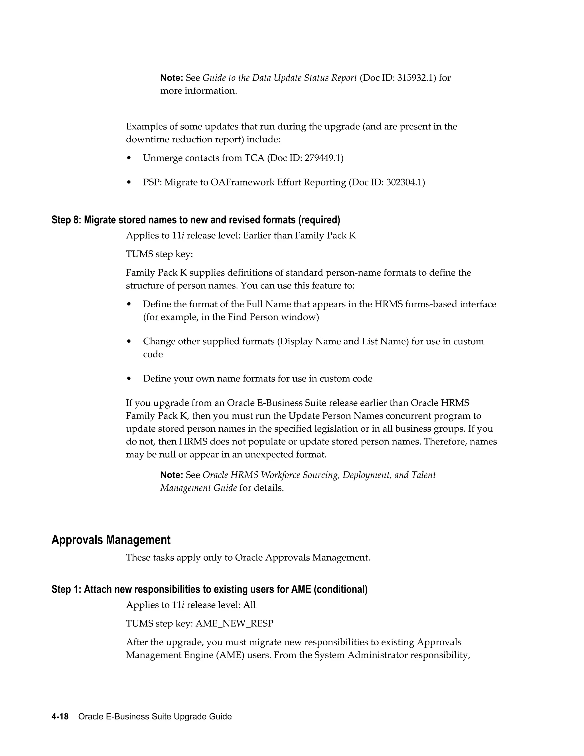 Note: See Guide to the Data Update Status Report (Doc ID: 315932.1) for
                           more information.


                  Examples of some updates that run during the upgrade (and are present in the
                  downtime reduction report) include:
                  •   Unmerge contacts from TCA (Doc ID: 279449.1)

                  •   PSP: Migrate to OAFramework Effort Reporting (Doc ID: 302304.1)


Step 8: Migrate stored names to new and revised formats (required)
                  Applies to 11i release level: Earlier than Family Pack K
                  TUMS step key:
                  Family Pack K supplies definitions of standard person-name formats to define the
                  structure of person names. You can use this feature to:
                  •   Define the format of the Full Name that appears in the HRMS forms-based interface
                      (for example, in the Find Person window)

                  •   Change other supplied formats (Display Name and List Name) for use in custom
                      code

                  •   Define your own name formats for use in custom code

                  If you upgrade from an Oracle E-Business Suite release earlier than Oracle HRMS
                  Family Pack K, then you must run the Update Person Names concurrent program to
                  update stored person names in the specified legislation or in all business groups. If you
                  do not, then HRMS does not populate or update stored person names. Therefore, names
                  may be null or appear in an unexpected format.

                           Note: See Oracle HRMS Workforce Sourcing, Deployment, and Talent
                           Management Guide for details.




Approvals Management
                  These tasks apply only to Oracle Approvals Management.


Step 1: Attach new responsibilities to existing users for AME (conditional)
                  Applies to 11i release level: All
                  TUMS step key: AME_NEW_RESP
                  After the upgrade, you must migrate new responsibilities to existing Approvals
                  Management Engine (AME) users. From the System Administrator responsibility,




4-18    Oracle E-Business Suite Upgrade Guide
 
