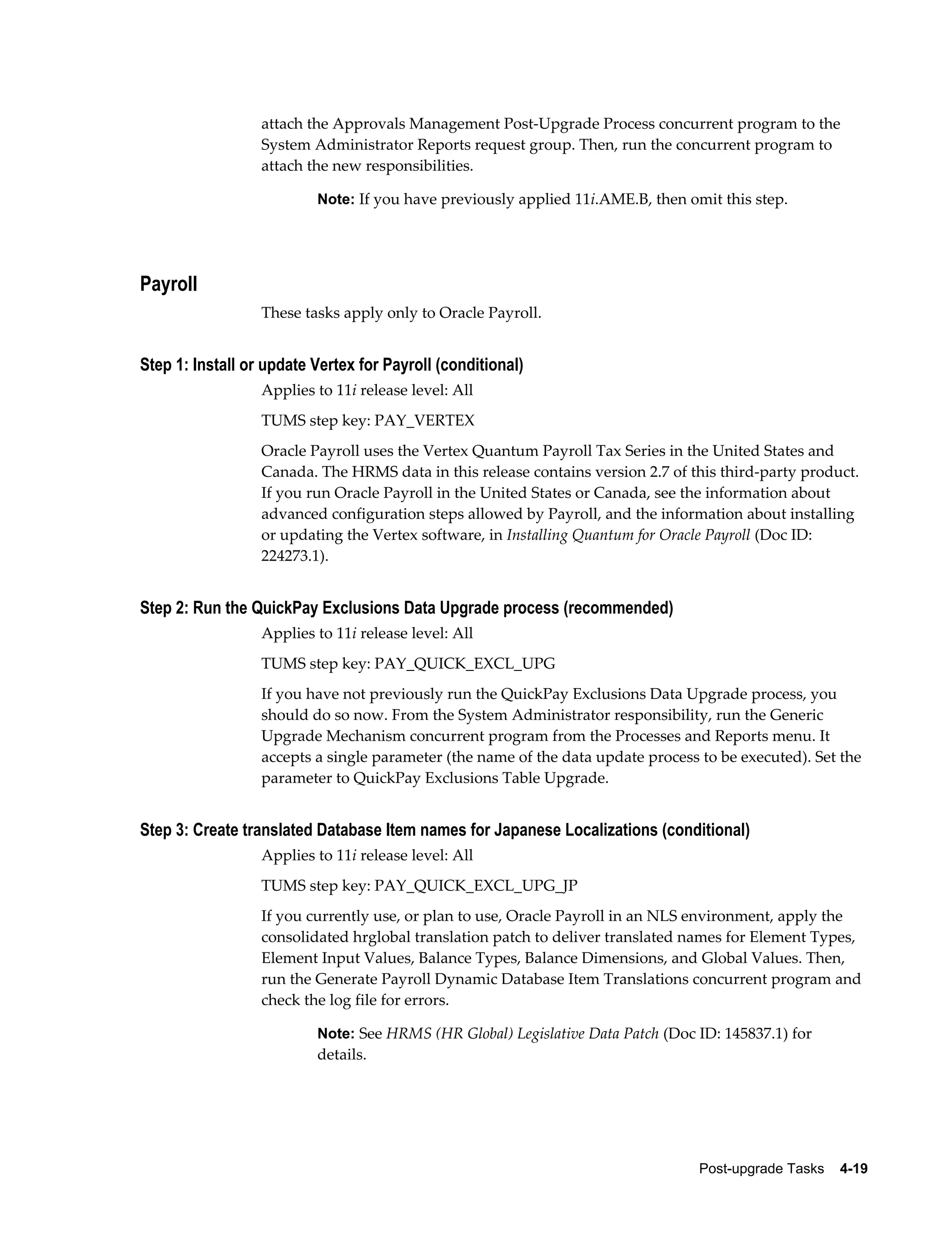 attach the Approvals Management Post-Upgrade Process concurrent program to the
                  System Administrator Reports request group. Then, run the concurrent program to
                  attach the new responsibilities.

                          Note: If you have previously applied 11i.AME.B, then omit this step.




Payroll
                  These tasks apply only to Oracle Payroll.


Step 1: Install or update Vertex for Payroll (conditional)
                  Applies to 11i release level: All
                  TUMS step key: PAY_VERTEX
                  Oracle Payroll uses the Vertex Quantum Payroll Tax Series in the United States and
                  Canada. The HRMS data in this release contains version 2.7 of this third-party product.
                  If you run Oracle Payroll in the United States or Canada, see the information about
                  advanced configuration steps allowed by Payroll, and the information about installing
                  or updating the Vertex software, in Installing Quantum for Oracle Payroll (Doc ID:
                  224273.1).


Step 2: Run the QuickPay Exclusions Data Upgrade process (recommended)
                  Applies to 11i release level: All
                  TUMS step key: PAY_QUICK_EXCL_UPG
                  If you have not previously run the QuickPay Exclusions Data Upgrade process, you
                  should do so now. From the System Administrator responsibility, run the Generic
                  Upgrade Mechanism concurrent program from the Processes and Reports menu. It
                  accepts a single parameter (the name of the data update process to be executed). Set the
                  parameter to QuickPay Exclusions Table Upgrade.


Step 3: Create translated Database Item names for Japanese Localizations (conditional)
                  Applies to 11i release level: All
                  TUMS step key: PAY_QUICK_EXCL_UPG_JP
                  If you currently use, or plan to use, Oracle Payroll in an NLS environment, apply the
                  consolidated hrglobal translation patch to deliver translated names for Element Types,
                  Element Input Values, Balance Types, Balance Dimensions, and Global Values. Then,
                  run the Generate Payroll Dynamic Database Item Translations concurrent program and
                  check the log file for errors.

                          Note: See HRMS (HR Global) Legislative Data Patch (Doc ID: 145837.1) for
                          details.




                                                                                  Post-upgrade Tasks    4-19
 