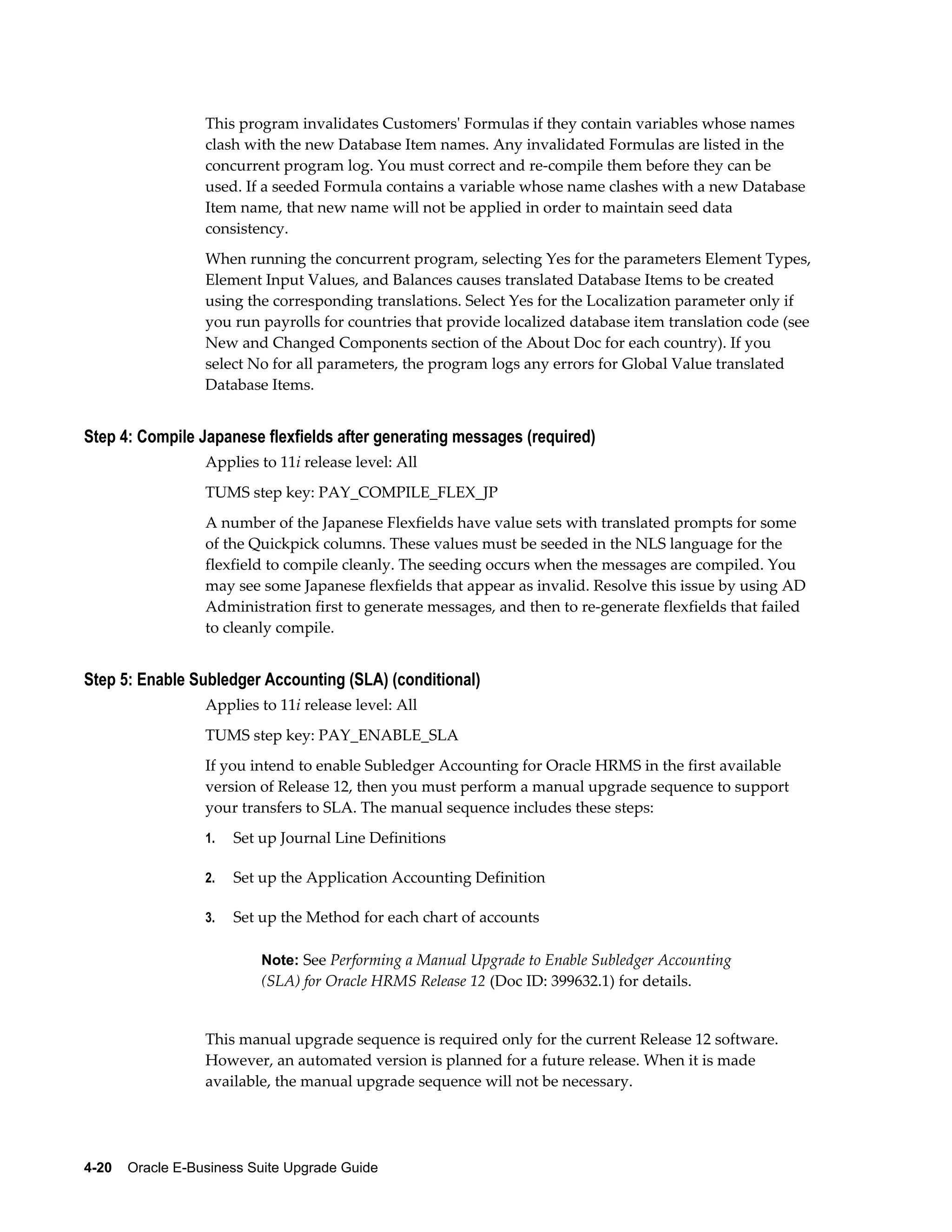 This program invalidates Customers' Formulas if they contain variables whose names
                  clash with the new Database Item names. Any invalidated Formulas are listed in the
                  concurrent program log. You must correct and re-compile them before they can be
                  used. If a seeded Formula contains a variable whose name clashes with a new Database
                  Item name, that new name will not be applied in order to maintain seed data
                  consistency.
                  When running the concurrent program, selecting Yes for the parameters Element Types,
                  Element Input Values, and Balances causes translated Database Items to be created
                  using the corresponding translations. Select Yes for the Localization parameter only if
                  you run payrolls for countries that provide localized database item translation code (see
                  New and Changed Components section of the About Doc for each country). If you
                  select No for all parameters, the program logs any errors for Global Value translated
                  Database Items.


Step 4: Compile Japanese flexfields after generating messages (required)
                  Applies to 11i release level: All
                  TUMS step key: PAY_COMPILE_FLEX_JP
                  A number of the Japanese Flexfields have value sets with translated prompts for some
                  of the Quickpick columns. These values must be seeded in the NLS language for the
                  flexfield to compile cleanly. The seeding occurs when the messages are compiled. You
                  may see some Japanese flexfields that appear as invalid. Resolve this issue by using AD
                  Administration first to generate messages, and then to re-generate flexfields that failed
                  to cleanly compile.


Step 5: Enable Subledger Accounting (SLA) (conditional)
                  Applies to 11i release level: All
                  TUMS step key: PAY_ENABLE_SLA
                  If you intend to enable Subledger Accounting for Oracle HRMS in the first available
                  version of Release 12, then you must perform a manual upgrade sequence to support
                  your transfers to SLA. The manual sequence includes these steps:
                  1.   Set up Journal Line Definitions

                  2.   Set up the Application Accounting Definition

                  3.   Set up the Method for each chart of accounts

                           Note: See Performing a Manual Upgrade to Enable Subledger Accounting
                           (SLA) for Oracle HRMS Release 12 (Doc ID: 399632.1) for details.


                  This manual upgrade sequence is required only for the current Release 12 software.
                  However, an automated version is planned for a future release. When it is made
                  available, the manual upgrade sequence will not be necessary.




4-20    Oracle E-Business Suite Upgrade Guide
 
