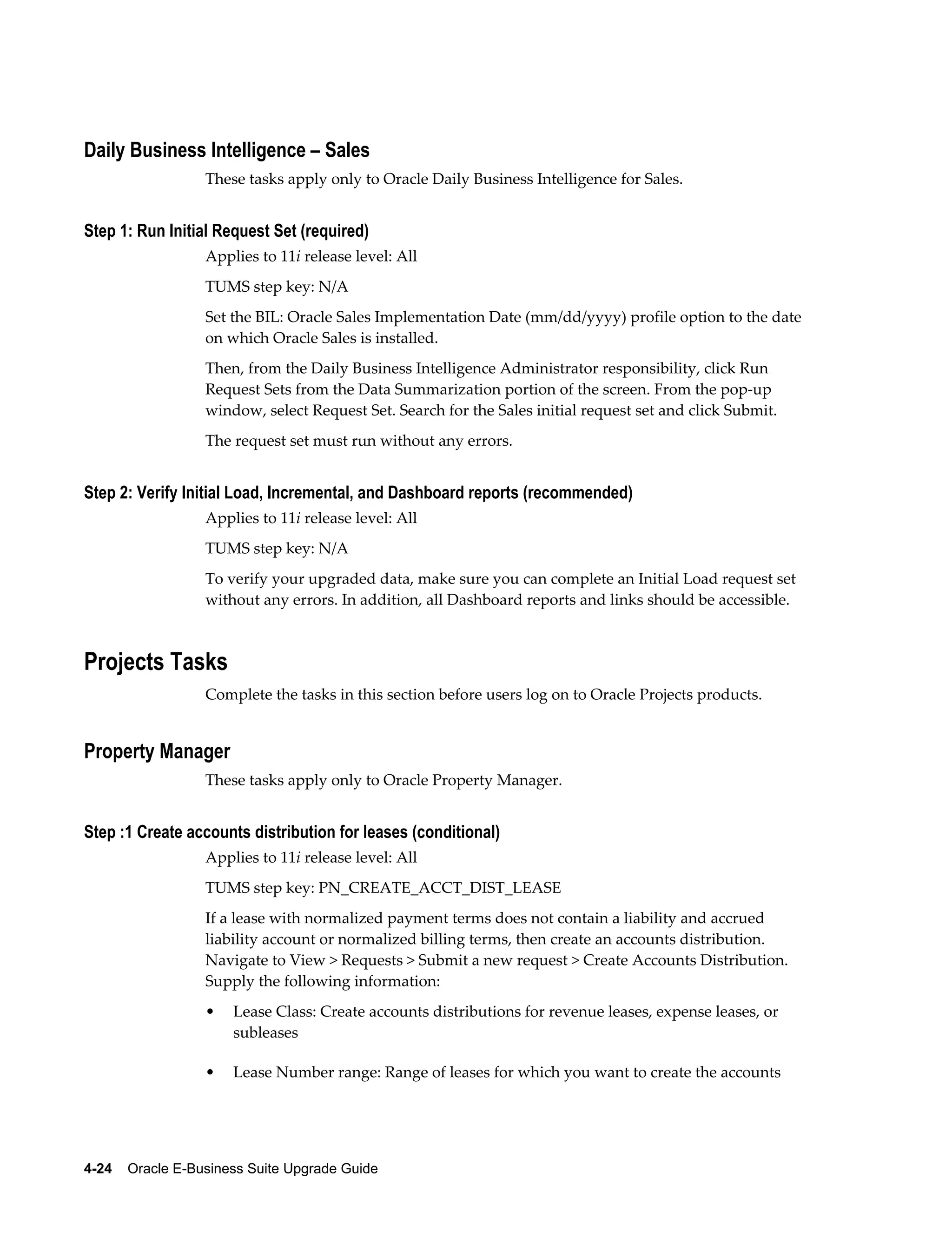Daily Business Intelligence – Sales
                  These tasks apply only to Oracle Daily Business Intelligence for Sales.


Step 1: Run Initial Request Set (required)
                  Applies to 11i release level: All
                  TUMS step key: N/A
                  Set the BIL: Oracle Sales Implementation Date (mm/dd/yyyy) profile option to the date
                  on which Oracle Sales is installed.
                  Then, from the Daily Business Intelligence Administrator responsibility, click Run
                  Request Sets from the Data Summarization portion of the screen. From the pop-up
                  window, select Request Set. Search for the Sales initial request set and click Submit.
                  The request set must run without any errors.


Step 2: Verify Initial Load, Incremental, and Dashboard reports (recommended)
                  Applies to 11i release level: All
                  TUMS step key: N/A
                  To verify your upgraded data, make sure you can complete an Initial Load request set
                  without any errors. In addition, all Dashboard reports and links should be accessible.



Projects Tasks
                  Complete the tasks in this section before users log on to Oracle Projects products.


Property Manager
                  These tasks apply only to Oracle Property Manager.


Step :1 Create accounts distribution for leases (conditional)
                  Applies to 11i release level: All
                  TUMS step key: PN_CREATE_ACCT_DIST_LEASE
                  If a lease with normalized payment terms does not contain a liability and accrued
                  liability account or normalized billing terms, then create an accounts distribution.
                  Navigate to View > Requests > Submit a new request > Create Accounts Distribution.
                  Supply the following information:
                  •   Lease Class: Create accounts distributions for revenue leases, expense leases, or
                      subleases

                  •   Lease Number range: Range of leases for which you want to create the accounts




4-24    Oracle E-Business Suite Upgrade Guide
 