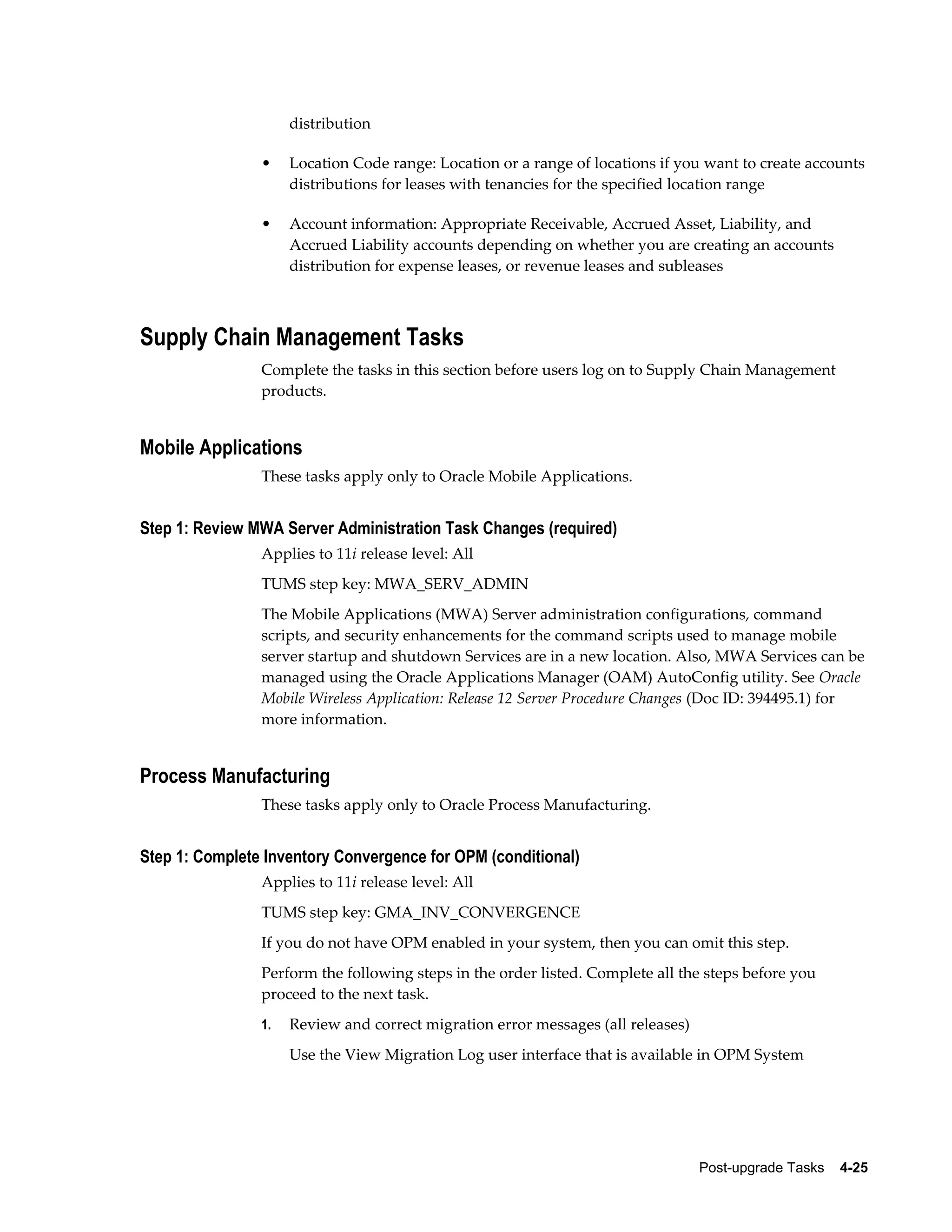 distribution

                •    Location Code range: Location or a range of locations if you want to create accounts
                     distributions for leases with tenancies for the specified location range

                •    Account information: Appropriate Receivable, Accrued Asset, Liability, and
                     Accrued Liability accounts depending on whether you are creating an accounts
                     distribution for expense leases, or revenue leases and subleases



Supply Chain Management Tasks
                Complete the tasks in this section before users log on to Supply Chain Management
                products.


Mobile Applications
                These tasks apply only to Oracle Mobile Applications.


Step 1: Review MWA Server Administration Task Changes (required)
                Applies to 11i release level: All
                TUMS step key: MWA_SERV_ADMIN
                The Mobile Applications (MWA) Server administration configurations, command
                scripts, and security enhancements for the command scripts used to manage mobile
                server startup and shutdown Services are in a new location. Also, MWA Services can be
                managed using the Oracle Applications Manager (OAM) AutoConfig utility. See Oracle
                Mobile Wireless Application: Release 12 Server Procedure Changes (Doc ID: 394495.1) for
                more information.


Process Manufacturing
                These tasks apply only to Oracle Process Manufacturing.


Step 1: Complete Inventory Convergence for OPM (conditional)
                Applies to 11i release level: All
                TUMS step key: GMA_INV_CONVERGENCE
                If you do not have OPM enabled in your system, then you can omit this step.
                Perform the following steps in the order listed. Complete all the steps before you
                proceed to the next task.
                1.   Review and correct migration error messages (all releases)
                     Use the View Migration Log user interface that is available in OPM System




                                                                                  Post-upgrade Tasks    4-25
 