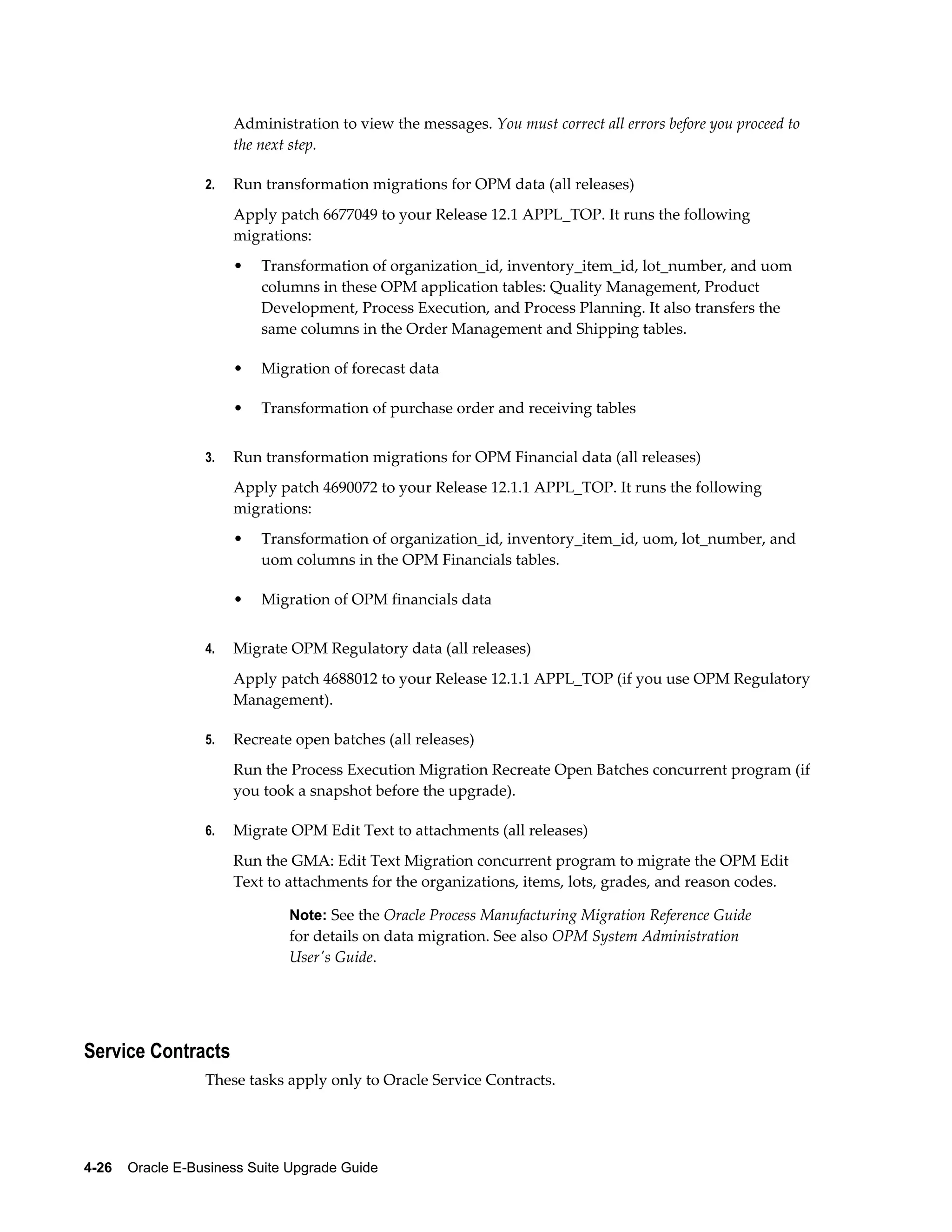 Administration to view the messages. You must correct all errors before you proceed to
                       the next step.

                  2.   Run transformation migrations for OPM data (all releases)
                       Apply patch 6677049 to your Release 12.1 APPL_TOP. It runs the following
                       migrations:
                       •   Transformation of organization_id, inventory_item_id, lot_number, and uom
                           columns in these OPM application tables: Quality Management, Product
                           Development, Process Execution, and Process Planning. It also transfers the
                           same columns in the Order Management and Shipping tables.

                       •   Migration of forecast data

                       •   Transformation of purchase order and receiving tables


                  3.   Run transformation migrations for OPM Financial data (all releases)
                       Apply patch 4690072 to your Release 12.1.1 APPL_TOP. It runs the following
                       migrations:
                       •   Transformation of organization_id, inventory_item_id, uom, lot_number, and
                           uom columns in the OPM Financials tables.

                       •   Migration of OPM financials data


                  4.   Migrate OPM Regulatory data (all releases)
                       Apply patch 4688012 to your Release 12.1.1 APPL_TOP (if you use OPM Regulatory
                       Management).

                  5.   Recreate open batches (all releases)
                       Run the Process Execution Migration Recreate Open Batches concurrent program (if
                       you took a snapshot before the upgrade).

                  6.   Migrate OPM Edit Text to attachments (all releases)
                       Run the GMA: Edit Text Migration concurrent program to migrate the OPM Edit
                       Text to attachments for the organizations, items, lots, grades, and reason codes.

                               Note: See the Oracle Process Manufacturing Migration Reference Guide
                               for details on data migration. See also OPM System Administration
                               User's Guide.




Service Contracts
                  These tasks apply only to Oracle Service Contracts.




4-26    Oracle E-Business Suite Upgrade Guide
 