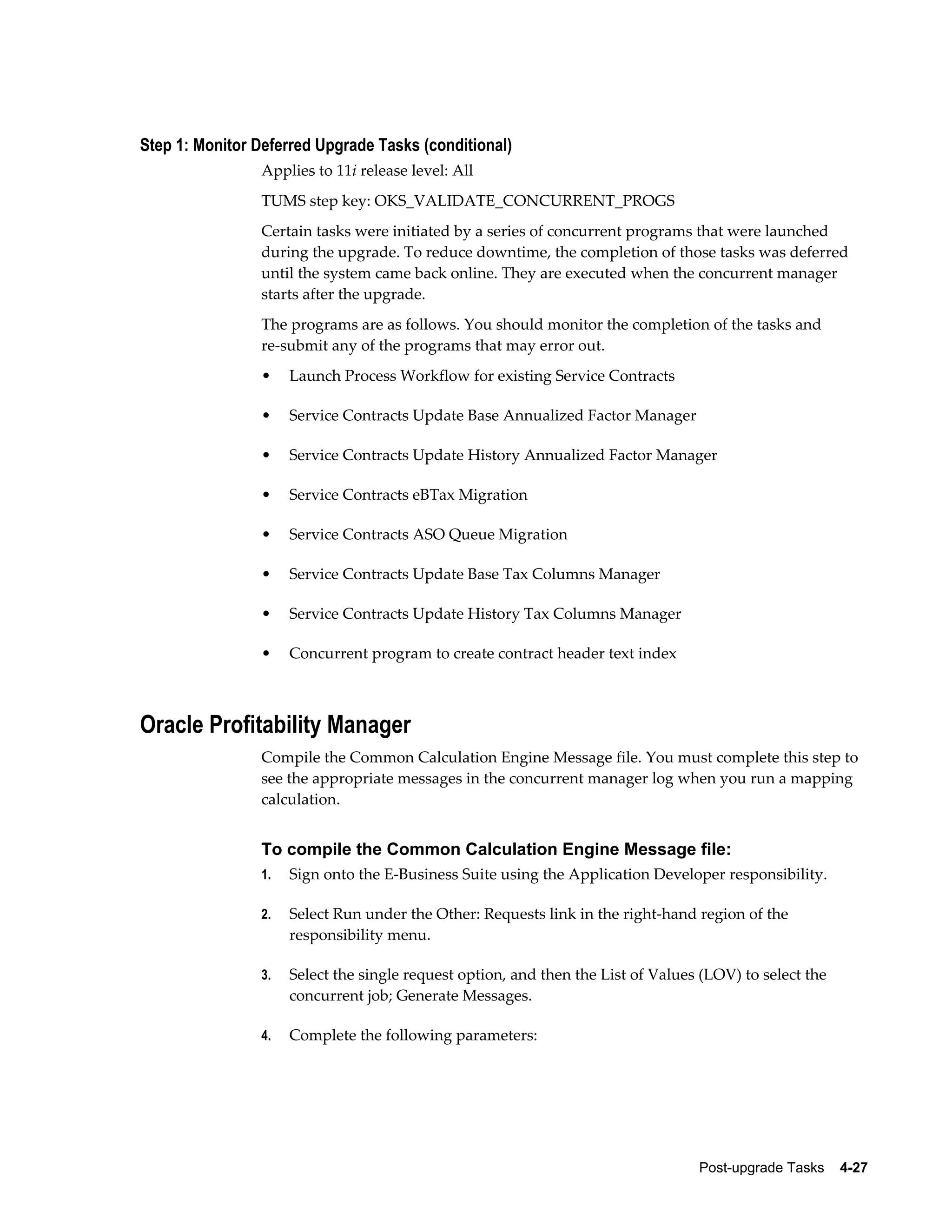 Step 1: Monitor Deferred Upgrade Tasks (conditional)
                Applies to 11i release level: All
                TUMS step key: OKS_VALIDATE_CONCURRENT_PROGS
                Certain tasks were initiated by a series of concurrent programs that were launched
                during the upgrade. To reduce downtime, the completion of those tasks was deferred
                until the system came back online. They are executed when the concurrent manager
                starts after the upgrade.
                The programs are as follows. You should monitor the completion of the tasks and
                re-submit any of the programs that may error out.
                •    Launch Process Workflow for existing Service Contracts

                •    Service Contracts Update Base Annualized Factor Manager

                •    Service Contracts Update History Annualized Factor Manager

                •    Service Contracts eBTax Migration

                •    Service Contracts ASO Queue Migration

                •    Service Contracts Update Base Tax Columns Manager

                •    Service Contracts Update History Tax Columns Manager

                •    Concurrent program to create contract header text index



Oracle Profitability Manager
                Compile the Common Calculation Engine Message file. You must complete this step to
                see the appropriate messages in the concurrent manager log when you run a mapping
                calculation.


                To compile the Common Calculation Engine Message file:
                1.   Sign onto the E-Business Suite using the Application Developer responsibility.

                2.   Select Run under the Other: Requests link in the right-hand region of the
                     responsibility menu.

                3.   Select the single request option, and then the List of Values (LOV) to select the
                     concurrent job; Generate Messages.

                4.   Complete the following parameters:




                                                                                  Post-upgrade Tasks    4-27
 