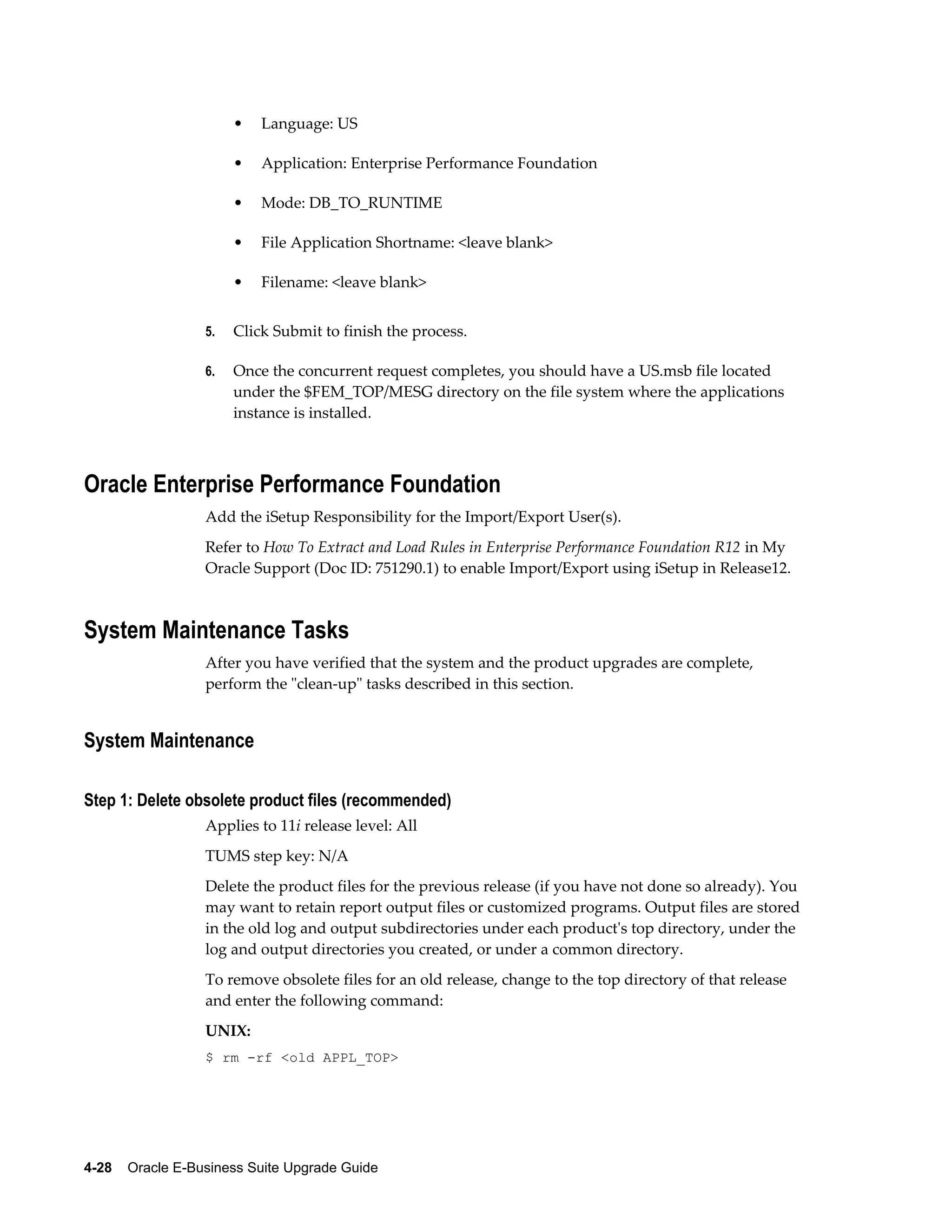 •   Language: US

                       •   Application: Enterprise Performance Foundation

                       •   Mode: DB_TO_RUNTIME

                       •   File Application Shortname: <leave blank>

                       •   Filename: <leave blank>


                  5.   Click Submit to finish the process.

                  6.   Once the concurrent request completes, you should have a US.msb file located
                       under the $FEM_TOP/MESG directory on the file system where the applications
                       instance is installed.



Oracle Enterprise Performance Foundation
                  Add the iSetup Responsibility for the Import/Export User(s).
                  Refer to How To Extract and Load Rules in Enterprise Performance Foundation R12 in My
                  Oracle Support (Doc ID: 751290.1) to enable Import/Export using iSetup in Release12.



System Maintenance Tasks
                  After you have verified that the system and the product upgrades are complete,
                  perform the "clean-up" tasks described in this section.


System Maintenance

Step 1: Delete obsolete product files (recommended)
                  Applies to 11i release level: All
                  TUMS step key: N/A
                  Delete the product files for the previous release (if you have not done so already). You
                  may want to retain report output files or customized programs. Output files are stored
                  in the old log and output subdirectories under each product's top directory, under the
                  log and output directories you created, or under a common directory.
                  To remove obsolete files for an old release, change to the top directory of that release
                  and enter the following command:
                  UNIX:
                  $ rm -rf <old APPL_TOP>




4-28    Oracle E-Business Suite Upgrade Guide
 