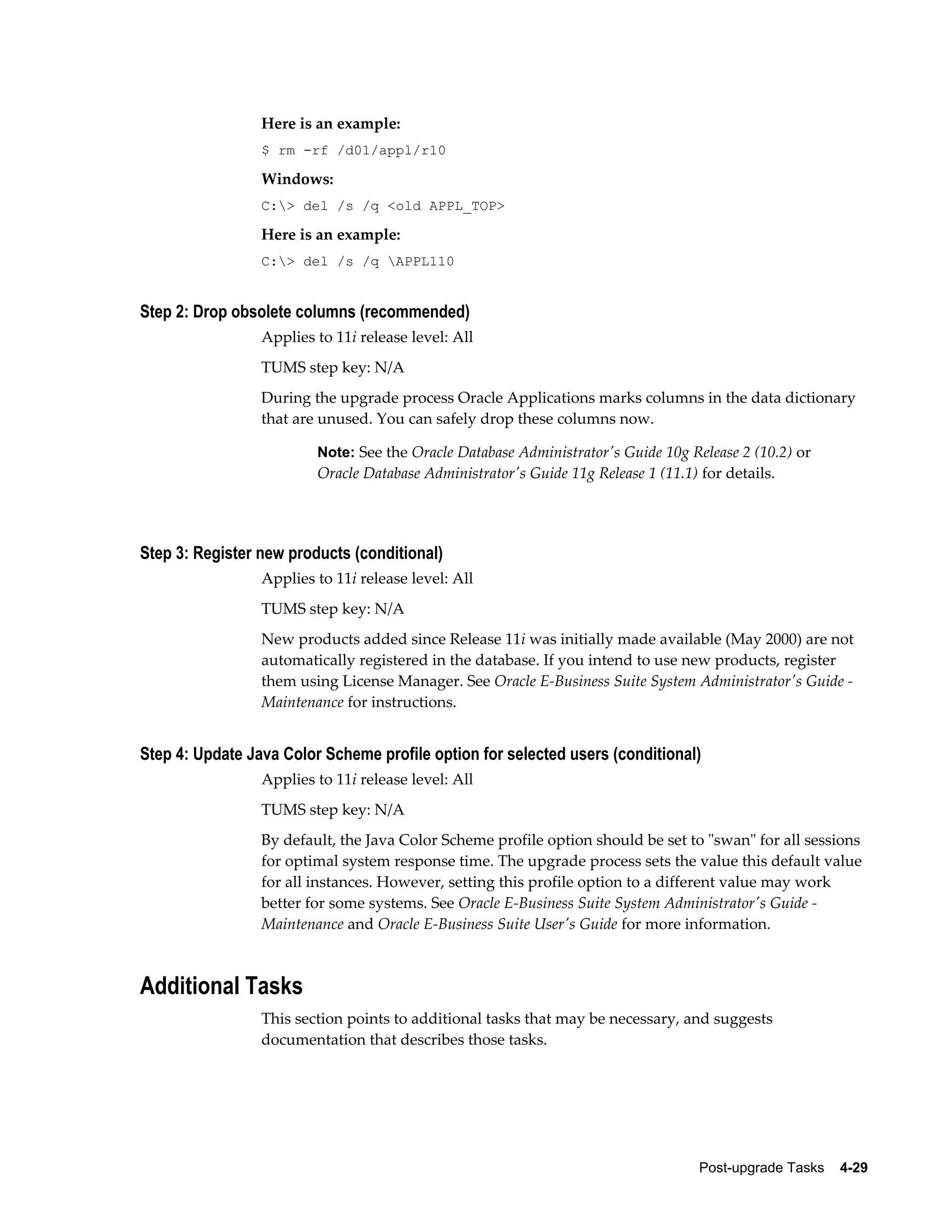 Here is an example:
                 $ rm -rf /d01/appl/r10

                 Windows:
                 C:> del /s /q <old APPL_TOP>

                 Here is an example:
                 C:> del /s /q APPL110


Step 2: Drop obsolete columns (recommended)
                 Applies to 11i release level: All
                 TUMS step key: N/A
                 During the upgrade process Oracle Applications marks columns in the data dictionary
                 that are unused. You can safely drop these columns now.

                         Note: See the Oracle Database Administrator's Guide 10g Release 2 (10.2) or
                         Oracle Database Administrator's Guide 11g Release 1 (11.1) for details.




Step 3: Register new products (conditional)
                 Applies to 11i release level: All
                 TUMS step key: N/A
                 New products added since Release 11i was initially made available (May 2000) are not
                 automatically registered in the database. If you intend to use new products, register
                 them using License Manager. See Oracle E-Business Suite System Administrator's Guide -
                 Maintenance for instructions.


Step 4: Update Java Color Scheme profile option for selected users (conditional)
                 Applies to 11i release level: All
                 TUMS step key: N/A
                 By default, the Java Color Scheme profile option should be set to "swan" for all sessions
                 for optimal system response time. The upgrade process sets the value this default value
                 for all instances. However, setting this profile option to a different value may work
                 better for some systems. See Oracle E-Business Suite System Administrator's Guide -
                 Maintenance and Oracle E-Business Suite User's Guide for more information.



Additional Tasks
                 This section points to additional tasks that may be necessary, and suggests
                 documentation that describes those tasks.




                                                                                    Post-upgrade Tasks    4-29
 