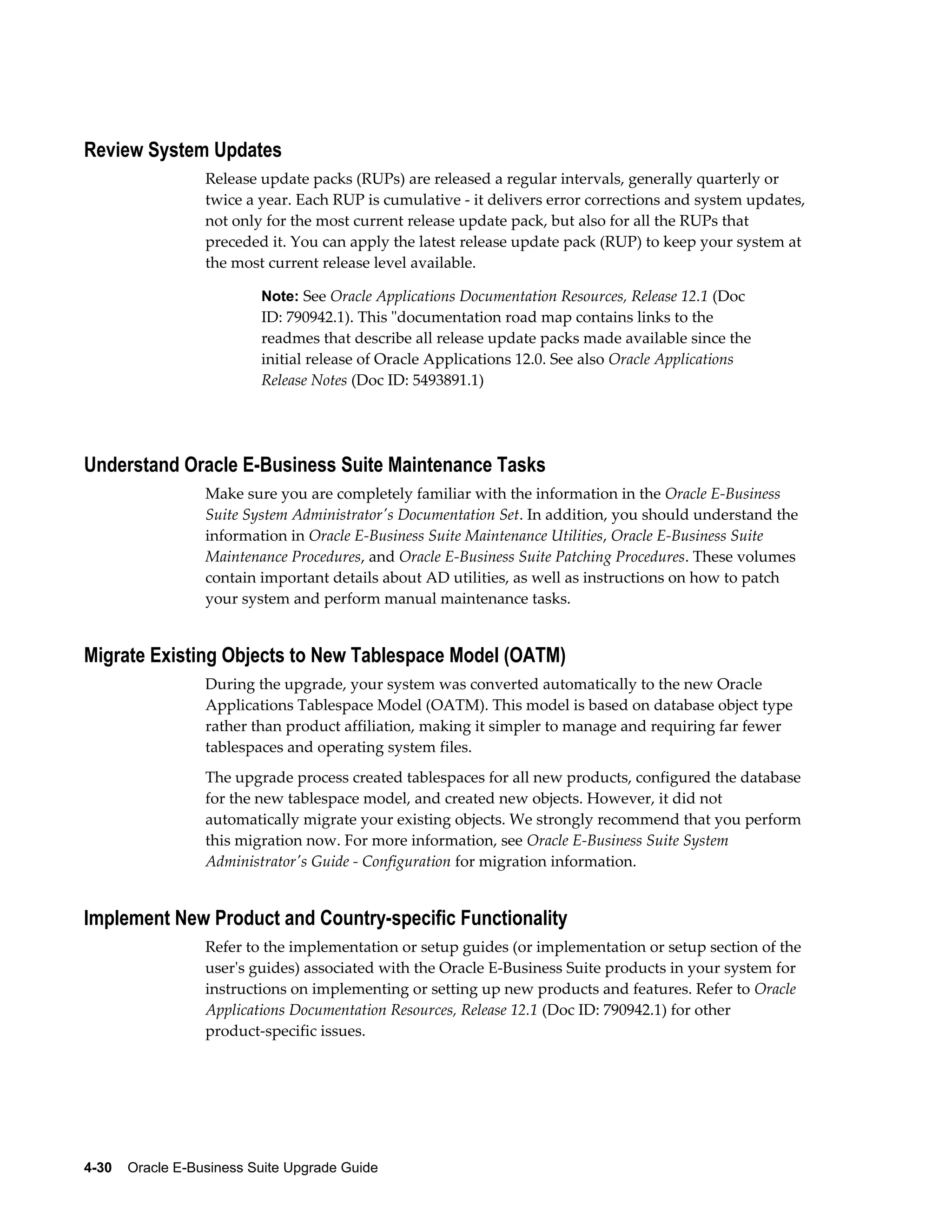 Review System Updates
                  Release update packs (RUPs) are released a regular intervals, generally quarterly or
                  twice a year. Each RUP is cumulative - it delivers error corrections and system updates,
                  not only for the most current release update pack, but also for all the RUPs that
                  preceded it. You can apply the latest release update pack (RUP) to keep your system at
                  the most current release level available.

                           Note: See Oracle Applications Documentation Resources, Release 12.1 (Doc
                           ID: 790942.1). This "documentation road map contains links to the
                           readmes that describe all release update packs made available since the
                           initial release of Oracle Applications 12.0. See also Oracle Applications
                           Release Notes (Doc ID: 5493891.1)




Understand Oracle E-Business Suite Maintenance Tasks
                  Make sure you are completely familiar with the information in the Oracle E-Business
                  Suite System Administrator's Documentation Set. In addition, you should understand the
                  information in Oracle E-Business Suite Maintenance Utilities, Oracle E-Business Suite
                  Maintenance Procedures, and Oracle E-Business Suite Patching Procedures. These volumes
                  contain important details about AD utilities, as well as instructions on how to patch
                  your system and perform manual maintenance tasks.


Migrate Existing Objects to New Tablespace Model (OATM)
                  During the upgrade, your system was converted automatically to the new Oracle
                  Applications Tablespace Model (OATM). This model is based on database object type
                  rather than product affiliation, making it simpler to manage and requiring far fewer
                  tablespaces and operating system files.
                  The upgrade process created tablespaces for all new products, configured the database
                  for the new tablespace model, and created new objects. However, it did not
                  automatically migrate your existing objects. We strongly recommend that you perform
                  this migration now. For more information, see Oracle E-Business Suite System
                  Administrator's Guide - Configuration for migration information.


Implement New Product and Country-specific Functionality
                  Refer to the implementation or setup guides (or implementation or setup section of the
                  user's guides) associated with the Oracle E-Business Suite products in your system for
                  instructions on implementing or setting up new products and features. Refer to Oracle
                  Applications Documentation Resources, Release 12.1 (Doc ID: 790942.1) for other
                  product-specific issues.




4-30    Oracle E-Business Suite Upgrade Guide
 