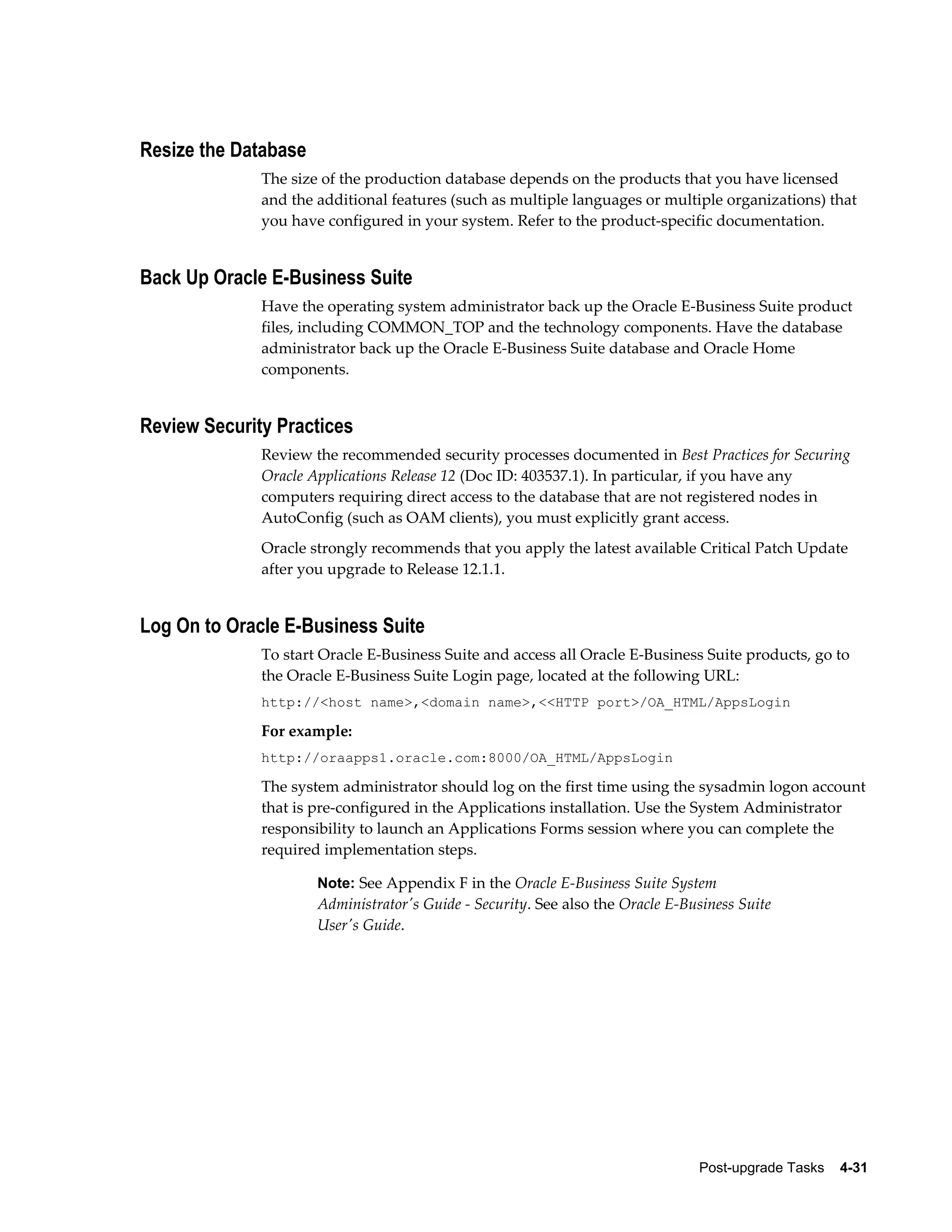 Resize the Database
              The size of the production database depends on the products that you have licensed
              and the additional features (such as multiple languages or multiple organizations) that
              you have configured in your system. Refer to the product-specific documentation.


Back Up Oracle E-Business Suite
              Have the operating system administrator back up the Oracle E-Business Suite product
              files, including COMMON_TOP and the technology components. Have the database
              administrator back up the Oracle E-Business Suite database and Oracle Home
              components.


Review Security Practices
              Review the recommended security processes documented in Best Practices for Securing
              Oracle Applications Release 12 (Doc ID: 403537.1). In particular, if you have any
              computers requiring direct access to the database that are not registered nodes in
              AutoConfig (such as OAM clients), you must explicitly grant access.
              Oracle strongly recommends that you apply the latest available Critical Patch Update
              after you upgrade to Release 12.1.1.


Log On to Oracle E-Business Suite
              To start Oracle E-Business Suite and access all Oracle E-Business Suite products, go to
              the Oracle E-Business Suite Login page, located at the following URL:
              http://<host name>,<domain name>,<<HTTP port>/OA_HTML/AppsLogin

              For example:
              http://oraapps1.oracle.com:8000/OA_HTML/AppsLogin

              The system administrator should log on the first time using the sysadmin logon account
              that is pre-configured in the Applications installation. Use the System Administrator
              responsibility to launch an Applications Forms session where you can complete the
              required implementation steps.

                      Note: See Appendix F in the Oracle E-Business Suite System
                      Administrator's Guide - Security. See also the Oracle E-Business Suite
                      User's Guide.




                                                                                Post-upgrade Tasks    4-31
 