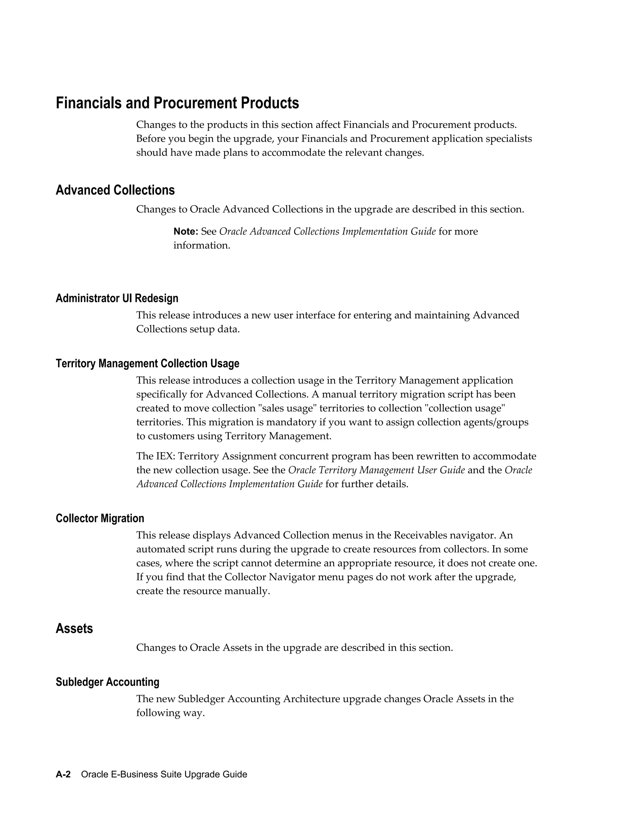 Financials and Procurement Products
                  Changes to the products in this section affect Financials and Procurement products.
                  Before you begin the upgrade, your Financials and Procurement application specialists
                  should have made plans to accommodate the relevant changes.


Advanced Collections
                  Changes to Oracle Advanced Collections in the upgrade are described in this section.

                           Note: See Oracle Advanced Collections Implementation Guide for more
                           information.




Administrator UI Redesign
                  This release introduces a new user interface for entering and maintaining Advanced
                  Collections setup data.


Territory Management Collection Usage
                  This release introduces a collection usage in the Territory Management application
                  specifically for Advanced Collections. A manual territory migration script has been
                  created to move collection "sales usage" territories to collection "collection usage"
                  territories. This migration is mandatory if you want to assign collection agents/groups
                  to customers using Territory Management.
                  The IEX: Territory Assignment concurrent program has been rewritten to accommodate
                  the new collection usage. See the Oracle Territory Management User Guide and the Oracle
                  Advanced Collections Implementation Guide for further details.


Collector Migration
                  This release displays Advanced Collection menus in the Receivables navigator. An
                  automated script runs during the upgrade to create resources from collectors. In some
                  cases, where the script cannot determine an appropriate resource, it does not create one.
                  If you find that the Collector Navigator menu pages do not work after the upgrade,
                  create the resource manually.


Assets
                  Changes to Oracle Assets in the upgrade are described in this section.


Subledger Accounting
                  The new Subledger Accounting Architecture upgrade changes Oracle Assets in the
                  following way.




A-2    Oracle E-Business Suite Upgrade Guide
 