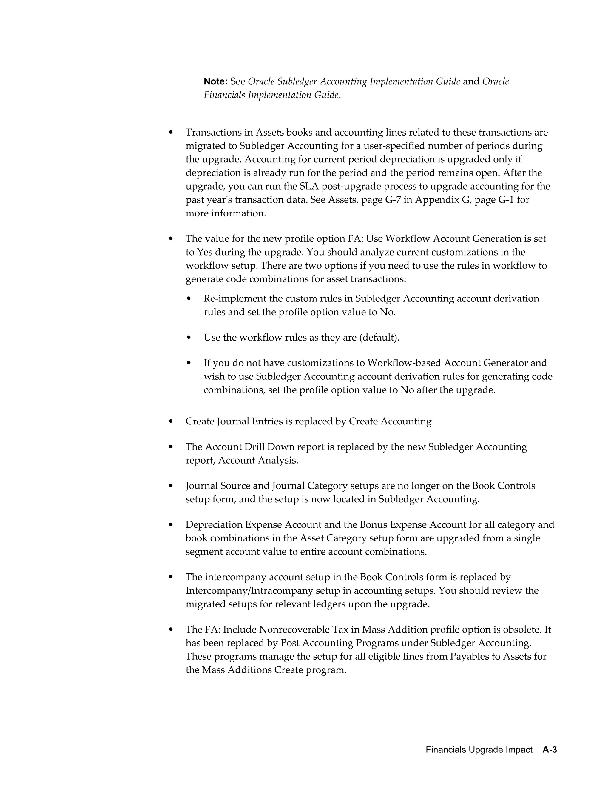 Note: See Oracle Subledger Accounting Implementation Guide and Oracle
        Financials Implementation Guide.


•   Transactions in Assets books and accounting lines related to these transactions are
    migrated to Subledger Accounting for a user-specified number of periods during
    the upgrade. Accounting for current period depreciation is upgraded only if
    depreciation is already run for the period and the period remains open. After the
    upgrade, you can run the SLA post-upgrade process to upgrade accounting for the
    past year's transaction data. See Assets, page G-7 in Appendix G, page G-1 for
    more information.

•   The value for the new profile option FA: Use Workflow Account Generation is set
    to Yes during the upgrade. You should analyze current customizations in the
    workflow setup. There are two options if you need to use the rules in workflow to
    generate code combinations for asset transactions:
    •   Re-implement the custom rules in Subledger Accounting account derivation
        rules and set the profile option value to No.

    •   Use the workflow rules as they are (default).

    •   If you do not have customizations to Workflow-based Account Generator and
        wish to use Subledger Accounting account derivation rules for generating code
        combinations, set the profile option value to No after the upgrade.


•   Create Journal Entries is replaced by Create Accounting.

•   The Account Drill Down report is replaced by the new Subledger Accounting
    report, Account Analysis.

•   Journal Source and Journal Category setups are no longer on the Book Controls
    setup form, and the setup is now located in Subledger Accounting.

•   Depreciation Expense Account and the Bonus Expense Account for all category and
    book combinations in the Asset Category setup form are upgraded from a single
    segment account value to entire account combinations.

•   The intercompany account setup in the Book Controls form is replaced by
    Intercompany/Intracompany setup in accounting setups. You should review the
    migrated setups for relevant ledgers upon the upgrade.

•   The FA: Include Nonrecoverable Tax in Mass Addition profile option is obsolete. It
    has been replaced by Post Accounting Programs under Subledger Accounting.
    These programs manage the setup for all eligible lines from Payables to Assets for
    the Mass Additions Create program.




                                                          Financials Upgrade Impact    A-3
 