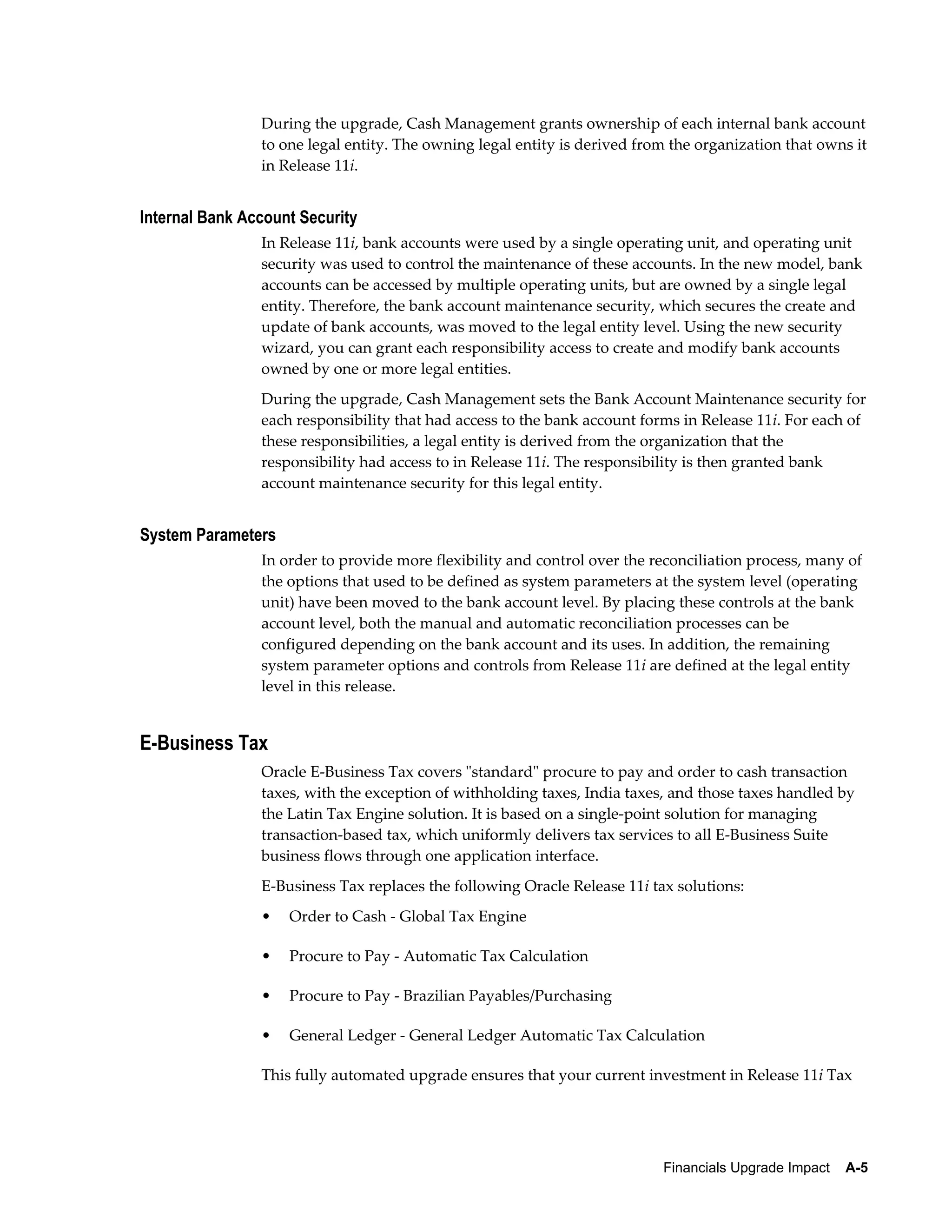 During the upgrade, Cash Management grants ownership of each internal bank account
                to one legal entity. The owning legal entity is derived from the organization that owns it
                in Release 11i.


Internal Bank Account Security
                In Release 11i, bank accounts were used by a single operating unit, and operating unit
                security was used to control the maintenance of these accounts. In the new model, bank
                accounts can be accessed by multiple operating units, but are owned by a single legal
                entity. Therefore, the bank account maintenance security, which secures the create and
                update of bank accounts, was moved to the legal entity level. Using the new security
                wizard, you can grant each responsibility access to create and modify bank accounts
                owned by one or more legal entities.
                During the upgrade, Cash Management sets the Bank Account Maintenance security for
                each responsibility that had access to the bank account forms in Release 11i. For each of
                these responsibilities, a legal entity is derived from the organization that the
                responsibility had access to in Release 11i. The responsibility is then granted bank
                account maintenance security for this legal entity.


System Parameters
                In order to provide more flexibility and control over the reconciliation process, many of
                the options that used to be defined as system parameters at the system level (operating
                unit) have been moved to the bank account level. By placing these controls at the bank
                account level, both the manual and automatic reconciliation processes can be
                configured depending on the bank account and its uses. In addition, the remaining
                system parameter options and controls from Release 11i are defined at the legal entity
                level in this release.


E-Business Tax
                Oracle E-Business Tax covers "standard" procure to pay and order to cash transaction
                taxes, with the exception of withholding taxes, India taxes, and those taxes handled by
                the Latin Tax Engine solution. It is based on a single-point solution for managing
                transaction-based tax, which uniformly delivers tax services to all E-Business Suite
                business flows through one application interface.
                E-Business Tax replaces the following Oracle Release 11i tax solutions:
                •   Order to Cash - Global Tax Engine

                •   Procure to Pay - Automatic Tax Calculation

                •   Procure to Pay - Brazilian Payables/Purchasing

                •   General Ledger - General Ledger Automatic Tax Calculation

                This fully automated upgrade ensures that your current investment in Release 11i Tax




                                                                           Financials Upgrade Impact    A-5
 