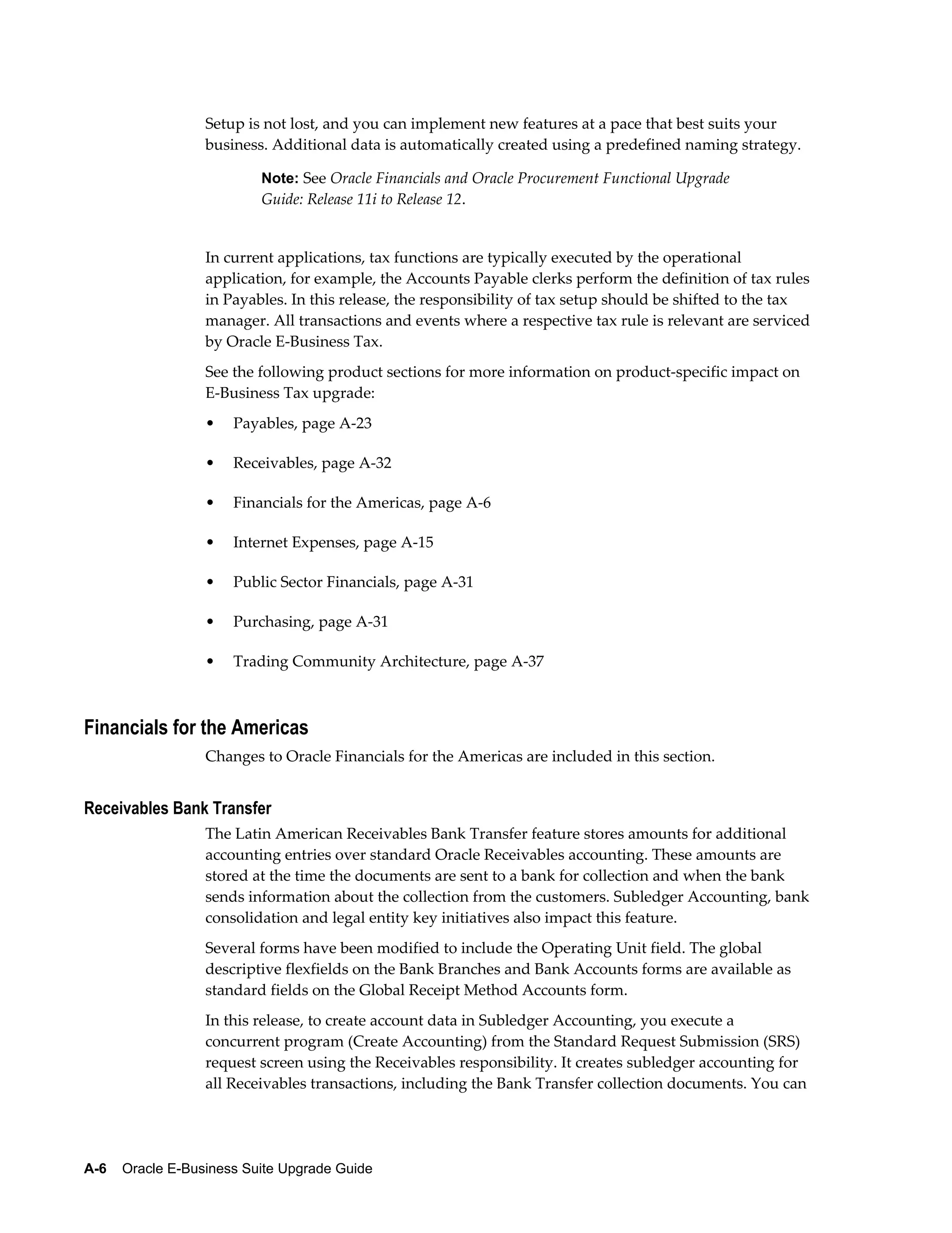 Setup is not lost, and you can implement new features at a pace that best suits your
                  business. Additional data is automatically created using a predefined naming strategy.

                           Note: See Oracle Financials and Oracle Procurement Functional Upgrade
                           Guide: Release 11i to Release 12.


                  In current applications, tax functions are typically executed by the operational
                  application, for example, the Accounts Payable clerks perform the definition of tax rules
                  in Payables. In this release, the responsibility of tax setup should be shifted to the tax
                  manager. All transactions and events where a respective tax rule is relevant are serviced
                  by Oracle E-Business Tax.
                  See the following product sections for more information on product-specific impact on
                  E-Business Tax upgrade:
                  •   Payables, page A-23

                  •   Receivables, page A-32

                  •   Financials for the Americas, page A-6

                  •   Internet Expenses, page A-15

                  •   Public Sector Financials, page A-31

                  •   Purchasing, page A-31

                  •   Trading Community Architecture, page A-37



Financials for the Americas
                  Changes to Oracle Financials for the Americas are included in this section.


Receivables Bank Transfer
                  The Latin American Receivables Bank Transfer feature stores amounts for additional
                  accounting entries over standard Oracle Receivables accounting. These amounts are
                  stored at the time the documents are sent to a bank for collection and when the bank
                  sends information about the collection from the customers. Subledger Accounting, bank
                  consolidation and legal entity key initiatives also impact this feature.
                  Several forms have been modified to include the Operating Unit field. The global
                  descriptive flexfields on the Bank Branches and Bank Accounts forms are available as
                  standard fields on the Global Receipt Method Accounts form.
                  In this release, to create account data in Subledger Accounting, you execute a
                  concurrent program (Create Accounting) from the Standard Request Submission (SRS)
                  request screen using the Receivables responsibility. It creates subledger accounting for
                  all Receivables transactions, including the Bank Transfer collection documents. You can




A-6    Oracle E-Business Suite Upgrade Guide
 
