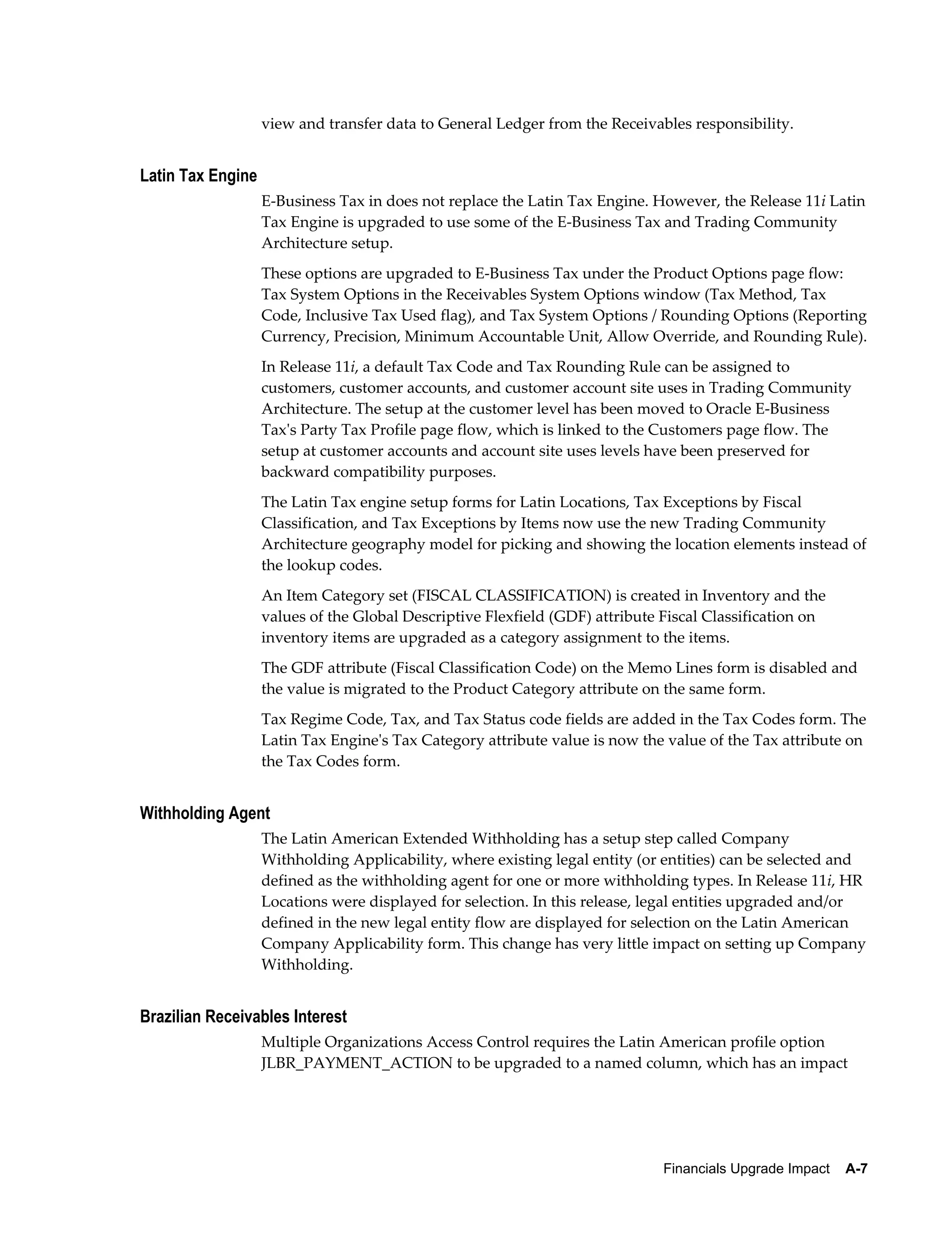 view and transfer data to General Ledger from the Receivables responsibility.


Latin Tax Engine
                   E-Business Tax in does not replace the Latin Tax Engine. However, the Release 11i Latin
                   Tax Engine is upgraded to use some of the E-Business Tax and Trading Community
                   Architecture setup.
                   These options are upgraded to E-Business Tax under the Product Options page flow:
                   Tax System Options in the Receivables System Options window (Tax Method, Tax
                   Code, Inclusive Tax Used flag), and Tax System Options / Rounding Options (Reporting
                   Currency, Precision, Minimum Accountable Unit, Allow Override, and Rounding Rule).
                   In Release 11i, a default Tax Code and Tax Rounding Rule can be assigned to
                   customers, customer accounts, and customer account site uses in Trading Community
                   Architecture. The setup at the customer level has been moved to Oracle E-Business
                   Tax's Party Tax Profile page flow, which is linked to the Customers page flow. The
                   setup at customer accounts and account site uses levels have been preserved for
                   backward compatibility purposes.
                   The Latin Tax engine setup forms for Latin Locations, Tax Exceptions by Fiscal
                   Classification, and Tax Exceptions by Items now use the new Trading Community
                   Architecture geography model for picking and showing the location elements instead of
                   the lookup codes.
                   An Item Category set (FISCAL CLASSIFICATION) is created in Inventory and the
                   values of the Global Descriptive Flexfield (GDF) attribute Fiscal Classification on
                   inventory items are upgraded as a category assignment to the items.
                   The GDF attribute (Fiscal Classification Code) on the Memo Lines form is disabled and
                   the value is migrated to the Product Category attribute on the same form.
                   Tax Regime Code, Tax, and Tax Status code fields are added in the Tax Codes form. The
                   Latin Tax Engine's Tax Category attribute value is now the value of the Tax attribute on
                   the Tax Codes form.


Withholding Agent
                   The Latin American Extended Withholding has a setup step called Company
                   Withholding Applicability, where existing legal entity (or entities) can be selected and
                   defined as the withholding agent for one or more withholding types. In Release 11i, HR
                   Locations were displayed for selection. In this release, legal entities upgraded and/or
                   defined in the new legal entity flow are displayed for selection on the Latin American
                   Company Applicability form. This change has very little impact on setting up Company
                   Withholding.


Brazilian Receivables Interest
                   Multiple Organizations Access Control requires the Latin American profile option
                   JLBR_PAYMENT_ACTION to be upgraded to a named column, which has an impact




                                                                              Financials Upgrade Impact    A-7
 