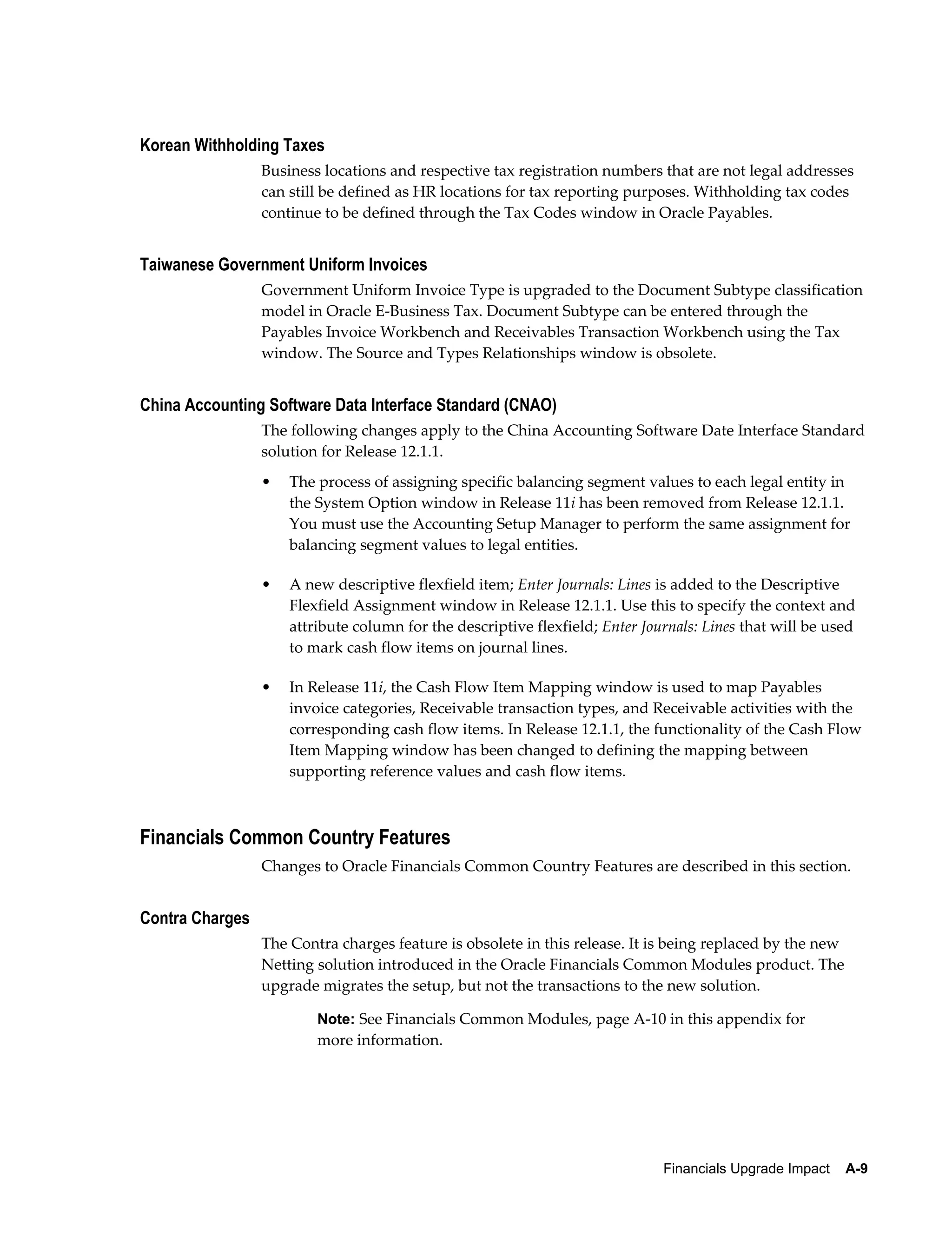 Korean Withholding Taxes
                 Business locations and respective tax registration numbers that are not legal addresses
                 can still be defined as HR locations for tax reporting purposes. Withholding tax codes
                 continue to be defined through the Tax Codes window in Oracle Payables.


Taiwanese Government Uniform Invoices
                 Government Uniform Invoice Type is upgraded to the Document Subtype classification
                 model in Oracle E-Business Tax. Document Subtype can be entered through the
                 Payables Invoice Workbench and Receivables Transaction Workbench using the Tax
                 window. The Source and Types Relationships window is obsolete.


China Accounting Software Data Interface Standard (CNAO)
                 The following changes apply to the China Accounting Software Date Interface Standard
                 solution for Release 12.1.1.
                 •   The process of assigning specific balancing segment values to each legal entity in
                     the System Option window in Release 11i has been removed from Release 12.1.1.
                     You must use the Accounting Setup Manager to perform the same assignment for
                     balancing segment values to legal entities.

                 •   A new descriptive flexfield item; Enter Journals: Lines is added to the Descriptive
                     Flexfield Assignment window in Release 12.1.1. Use this to specify the context and
                     attribute column for the descriptive flexfield; Enter Journals: Lines that will be used
                     to mark cash flow items on journal lines.

                 •   In Release 11i, the Cash Flow Item Mapping window is used to map Payables
                     invoice categories, Receivable transaction types, and Receivable activities with the
                     corresponding cash flow items. In Release 12.1.1, the functionality of the Cash Flow
                     Item Mapping window has been changed to defining the mapping between
                     supporting reference values and cash flow items.



Financials Common Country Features
                 Changes to Oracle Financials Common Country Features are described in this section.


Contra Charges
                 The Contra charges feature is obsolete in this release. It is being replaced by the new
                 Netting solution introduced in the Oracle Financials Common Modules product. The
                 upgrade migrates the setup, but not the transactions to the new solution.

                         Note: See Financials Common Modules, page A-10 in this appendix for
                         more information.




                                                                              Financials Upgrade Impact    A-9
 