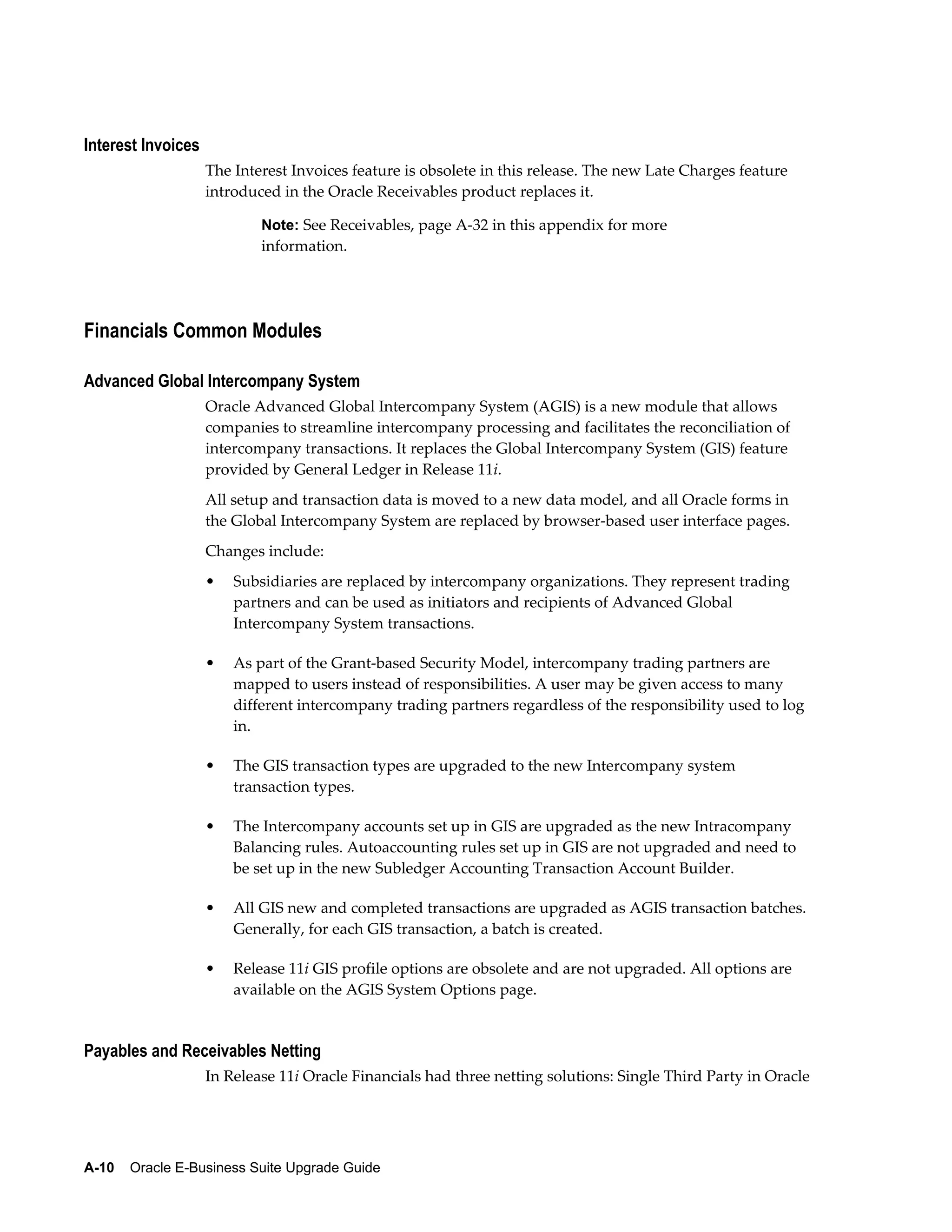 Interest Invoices
                    The Interest Invoices feature is obsolete in this release. The new Late Charges feature
                    introduced in the Oracle Receivables product replaces it.

                            Note: See Receivables, page A-32 in this appendix for more
                            information.




Financials Common Modules

Advanced Global Intercompany System
                    Oracle Advanced Global Intercompany System (AGIS) is a new module that allows
                    companies to streamline intercompany processing and facilitates the reconciliation of
                    intercompany transactions. It replaces the Global Intercompany System (GIS) feature
                    provided by General Ledger in Release 11i.
                    All setup and transaction data is moved to a new data model, and all Oracle forms in
                    the Global Intercompany System are replaced by browser-based user interface pages.
                    Changes include:
                    •   Subsidiaries are replaced by intercompany organizations. They represent trading
                        partners and can be used as initiators and recipients of Advanced Global
                        Intercompany System transactions.

                    •   As part of the Grant-based Security Model, intercompany trading partners are
                        mapped to users instead of responsibilities. A user may be given access to many
                        different intercompany trading partners regardless of the responsibility used to log
                        in.

                    •   The GIS transaction types are upgraded to the new Intercompany system
                        transaction types.

                    •   The Intercompany accounts set up in GIS are upgraded as the new Intracompany
                        Balancing rules. Autoaccounting rules set up in GIS are not upgraded and need to
                        be set up in the new Subledger Accounting Transaction Account Builder.

                    •   All GIS new and completed transactions are upgraded as AGIS transaction batches.
                        Generally, for each GIS transaction, a batch is created.

                    •   Release 11i GIS profile options are obsolete and are not upgraded. All options are
                        available on the AGIS System Options page.


Payables and Receivables Netting
                    In Release 11i Oracle Financials had three netting solutions: Single Third Party in Oracle




A-10    Oracle E-Business Suite Upgrade Guide
 