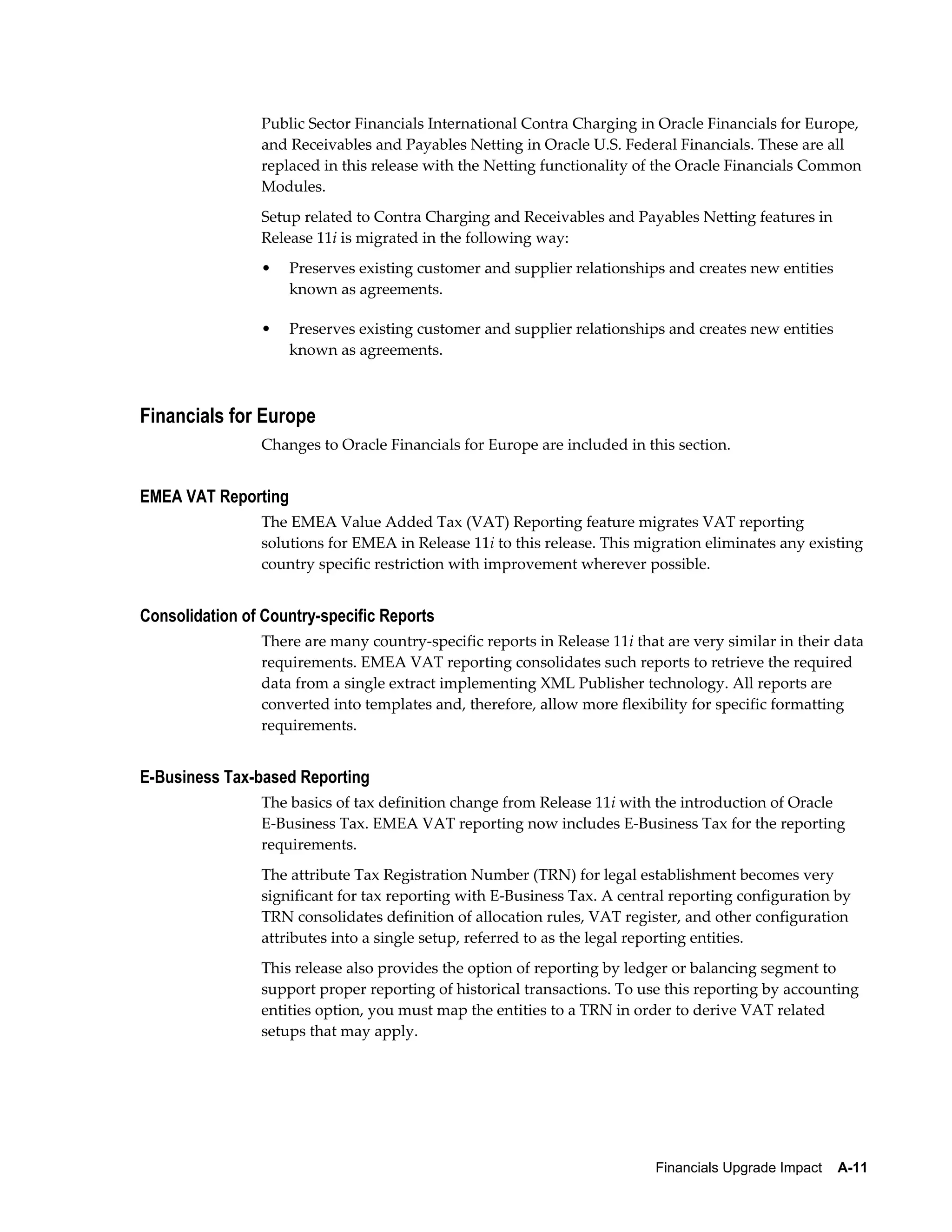 Public Sector Financials International Contra Charging in Oracle Financials for Europe,
                and Receivables and Payables Netting in Oracle U.S. Federal Financials. These are all
                replaced in this release with the Netting functionality of the Oracle Financials Common
                Modules.
                Setup related to Contra Charging and Receivables and Payables Netting features in
                Release 11i is migrated in the following way:
                •    Preserves existing customer and supplier relationships and creates new entities
                     known as agreements.

                •    Preserves existing customer and supplier relationships and creates new entities
                     known as agreements.



Financials for Europe
                Changes to Oracle Financials for Europe are included in this section.


EMEA VAT Reporting
                The EMEA Value Added Tax (VAT) Reporting feature migrates VAT reporting
                solutions for EMEA in Release 11i to this release. This migration eliminates any existing
                country specific restriction with improvement wherever possible.


Consolidation of Country-specific Reports
                There are many country-specific reports in Release 11i that are very similar in their data
                requirements. EMEA VAT reporting consolidates such reports to retrieve the required
                data from a single extract implementing XML Publisher technology. All reports are
                converted into templates and, therefore, allow more flexibility for specific formatting
                requirements.


E-Business Tax-based Reporting
                The basics of tax definition change from Release 11i with the introduction of Oracle
                E-Business Tax. EMEA VAT reporting now includes E-Business Tax for the reporting
                requirements.
                The attribute Tax Registration Number (TRN) for legal establishment becomes very
                significant for tax reporting with E-Business Tax. A central reporting configuration by
                TRN consolidates definition of allocation rules, VAT register, and other configuration
                attributes into a single setup, referred to as the legal reporting entities.
                This release also provides the option of reporting by ledger or balancing segment to
                support proper reporting of historical transactions. To use this reporting by accounting
                entities option, you must map the entities to a TRN in order to derive VAT related
                setups that may apply.




                                                                          Financials Upgrade Impact    A-11
 