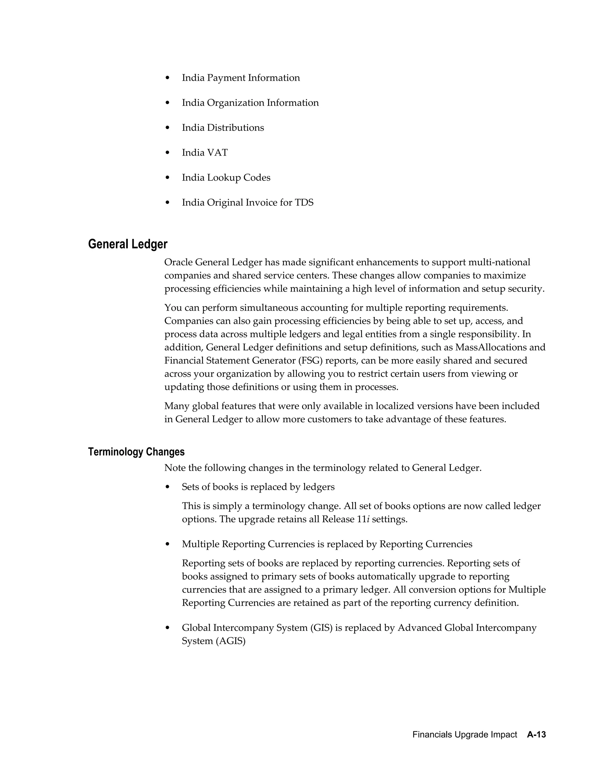 •   India Payment Information

              •   India Organization Information

              •   India Distributions

              •   India VAT

              •   India Lookup Codes

              •   India Original Invoice for TDS



General Ledger
              Oracle General Ledger has made significant enhancements to support multi-national
              companies and shared service centers. These changes allow companies to maximize
              processing efficiencies while maintaining a high level of information and setup security.
              You can perform simultaneous accounting for multiple reporting requirements.
              Companies can also gain processing efficiencies by being able to set up, access, and
              process data across multiple ledgers and legal entities from a single responsibility. In
              addition, General Ledger definitions and setup definitions, such as MassAllocations and
              Financial Statement Generator (FSG) reports, can be more easily shared and secured
              across your organization by allowing you to restrict certain users from viewing or
              updating those definitions or using them in processes.
              Many global features that were only available in localized versions have been included
              in General Ledger to allow more customers to take advantage of these features.


Terminology Changes
              Note the following changes in the terminology related to General Ledger.
              •   Sets of books is replaced by ledgers
                  This is simply a terminology change. All set of books options are now called ledger
                  options. The upgrade retains all Release 11i settings.

              •   Multiple Reporting Currencies is replaced by Reporting Currencies
                  Reporting sets of books are replaced by reporting currencies. Reporting sets of
                  books assigned to primary sets of books automatically upgrade to reporting
                  currencies that are assigned to a primary ledger. All conversion options for Multiple
                  Reporting Currencies are retained as part of the reporting currency definition.

              •   Global Intercompany System (GIS) is replaced by Advanced Global Intercompany
                  System (AGIS)




                                                                        Financials Upgrade Impact    A-13
 