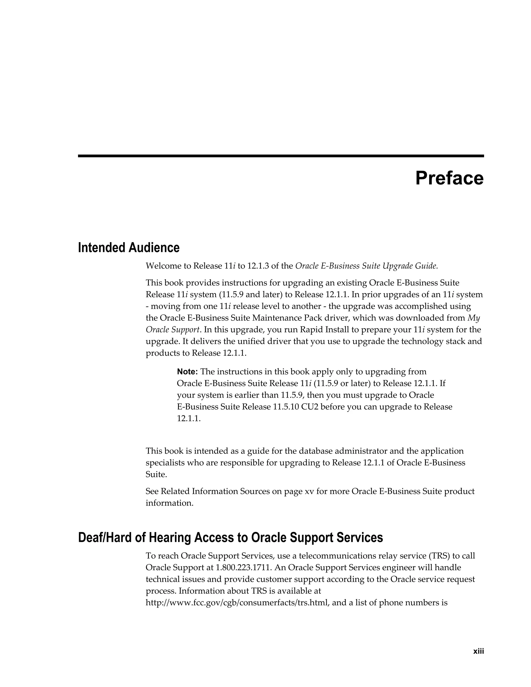  
                                                                                   Preface


Intended Audience
           Welcome to Release 11i to 12.1.3 of the Oracle E-Business Suite Upgrade Guide.
           This book provides instructions for upgrading an existing Oracle E-Business Suite
           Release 11i system (11.5.9 and later) to Release 12.1.1. In prior upgrades of an 11i system
           - moving from one 11i release level to another - the upgrade was accomplished using
           the Oracle E-Business Suite Maintenance Pack driver, which was downloaded from My
           Oracle Support. In this upgrade, you run Rapid Install to prepare your 11i system for the
           upgrade. It delivers the unified driver that you use to upgrade the technology stack and
           products to Release 12.1.1.

                   Note: The instructions in this book apply only to upgrading from
                   Oracle E-Business Suite Release 11i (11.5.9 or later) to Release 12.1.1. If
                   your system is earlier than 11.5.9, then you must upgrade to Oracle
                   E-Business Suite Release 11.5.10 CU2 before you can upgrade to Release
                   12.1.1.


           This book is intended as a guide for the database administrator and the application
           specialists who are responsible for upgrading to Release 12.1.1 of Oracle E-Business
           Suite.
           See Related Information Sources on page xv for more Oracle E-Business Suite product
           information.



Deaf/Hard of Hearing Access to Oracle Support Services
           To reach Oracle Support Services, use a telecommunications relay service (TRS) to call
           Oracle Support at 1.800.223.1711. An Oracle Support Services engineer will handle
           technical issues and provide customer support according to the Oracle service request
           process. Information about TRS is available at
           http://www.fcc.gov/cgb/consumerfacts/trs.html, and a list of phone numbers is




                                                                                                     xiii
 