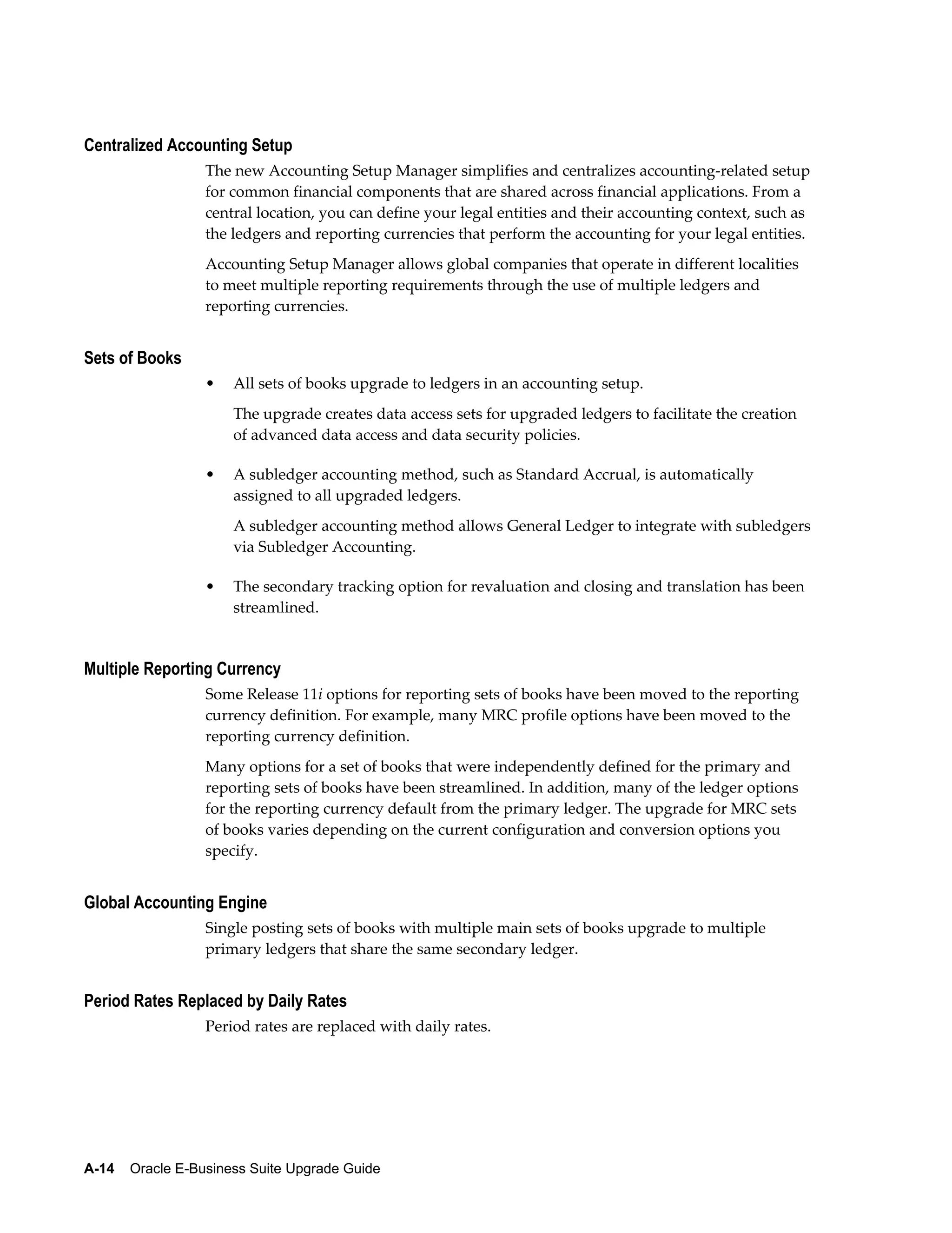Centralized Accounting Setup
                  The new Accounting Setup Manager simplifies and centralizes accounting-related setup
                  for common financial components that are shared across financial applications. From a
                  central location, you can define your legal entities and their accounting context, such as
                  the ledgers and reporting currencies that perform the accounting for your legal entities.
                  Accounting Setup Manager allows global companies that operate in different localities
                  to meet multiple reporting requirements through the use of multiple ledgers and
                  reporting currencies.


Sets of Books
                  •   All sets of books upgrade to ledgers in an accounting setup.
                      The upgrade creates data access sets for upgraded ledgers to facilitate the creation
                      of advanced data access and data security policies.

                  •   A subledger accounting method, such as Standard Accrual, is automatically
                      assigned to all upgraded ledgers.
                      A subledger accounting method allows General Ledger to integrate with subledgers
                      via Subledger Accounting.

                  •   The secondary tracking option for revaluation and closing and translation has been
                      streamlined.


Multiple Reporting Currency
                  Some Release 11i options for reporting sets of books have been moved to the reporting
                  currency definition. For example, many MRC profile options have been moved to the
                  reporting currency definition.
                  Many options for a set of books that were independently defined for the primary and
                  reporting sets of books have been streamlined. In addition, many of the ledger options
                  for the reporting currency default from the primary ledger. The upgrade for MRC sets
                  of books varies depending on the current configuration and conversion options you
                  specify.


Global Accounting Engine
                  Single posting sets of books with multiple main sets of books upgrade to multiple
                  primary ledgers that share the same secondary ledger.


Period Rates Replaced by Daily Rates
                  Period rates are replaced with daily rates.




A-14    Oracle E-Business Suite Upgrade Guide
 